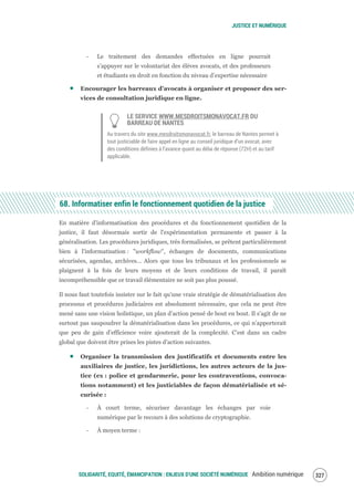 JUSTICE ET NUMÉRIQUE
SOLIDARITÉ, EQUITÉ, ÉMANCIPATION : ENJEUX D'UNE SOCIÉTÉ NUMÉRIQUE Ambition numérique 329
‐ Le traitement des demandes effectuées en ligne pourrait
s’appuyer sur le volontariat des élèves avocats, et des professeurs
et étudiants en droit en fonction du niveau d’expertise nécessaire
Encourager les barreaux d’avocats à organiser et proposer des ser-
vices de consultation juridique en ligne.
LE SERVICE WWW.MESDROITSMONAVOCAT.FR DU
BARREAU DE NANTES
Au travers du site www.mesdroitsmonavocat.fr, le barreau de Nantes permet à
tout justiciable de faire appel en ligne au conseil juridique d’un avocat, avec
des conditions définies à l’avance quant au délai de réponse (72H) et au tarif
applicable.
68. Informatiser enfin le fonctionnement quotidien de la justice
En matière d'informatisation des procédures et du fonctionnement quotidien de la
justice, il faut désormais sortir de l'expérimentation permanente et passer à la
généralisation. Les procédures juridiques, très formalisées, se prêtent particulièrement
bien à l'informatisation : "workflow", échanges de documents, communications
sécurisées, agendas, archives… Alors que tous les tribunaux et les professionnels se
plaignent à la fois de leurs moyens et de leurs conditions de travail, il paraît
incompréhensible que ce travail élémentaire ne soit pas plus poussé.
Il nous faut toutefois insister sur le fait qu’une vraie stratégie de dématérialisation des
processus et procédures judiciaires est absolument nécessaire, que cela ne peut être
mené sans une vision holistique, un plan d’action pensé de bout en bout. Il s’agit de ne
surtout pas saupoudrer la dématérialisation dans les procédures, ce qui n’apporterait
que peu de gain d’efficience voire ajouterait de la complexité. C’est dans un cadre
global que doivent être prises les pistes d’action suivantes.
Organiser la transmission des justificatifs et documents entre les
auxiliaires de justice, les juridictions, les autres acteurs de la jus-
tice (ex : police et gendarmerie, pour les contraventions, convoca-
tions notamment) et les justiciables de façon dématérialisée et sé-
curisée :
‐ À court terme, sécuriser davantage les échanges par voie
numérique par le recours à des solutions de cryptographie.
‐ À moyen terme :
 