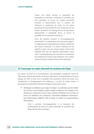 JUSTICE ET NUMÉRIQUE
SOLIDARITÉ, EQUITÉ, ÉMANCIPATION : ENJEUX D'UNE SOCIÉTÉ NUMÉRIQUE Ambition numérique330
‐ Tendre vers l'accès sécurisé et authentifié des
justiciables aux décisions et éléments de procédure par
voie numérique au moyen de comptes personnels
sécurisés et interconnectés avec le système des
tribunaux et professions du droit. Un tel espace
permettrait à un justiciable de suivre le parcours de son
dossier, de détenir un archivage de tous les documents
administratifs et justificatifs divers, et d’avoir la
possibilité de les transmettre facilement.
‐ Créer des guichets d’accueil et d’accompagnement
personnalisé à la numérisation des documents papiers.
Le déploiement de dispositifs territorialisés semble être
une mesure nécessaire à la bonne réalisation de cet
objectif et pour cela, des moyens légaux doivent être
mobilisés afin que des guichets territorialisés soient
créés. L’accompagnement et la formation au numérique
des professions du droit et plus largement, de ces futurs
centres d’accueil, constituent bien sûr des prérequis.
69. Encourager les modes alternatifs de résolution des litiges
En matière de droit de la consommation, une dynamique européenne autour de
l’Alternative Dispute Resolution est d’ores et déjà lancée. Sa généralisation à d’autres
champs du droit en lien avec le quotidien des particuliers (droit du travail, etc.)
contribuerait au désengorgement des tribunaux, à un gain de temps certain, et
permettrait aux justiciables d’aborder les litiges de façon plus sereine.
Développer la médiation pour régler les litiges : La médiation permet d’offrir
des voies de recours simples, souples, rapides et efficaces. Par exemple, la Fé-
dération du e-commerce et de la vente à distance (FEVAD) a mis en place un
service de médiation du e-commerce, l'Association Médiation Communica-
tions Électroniques (AMCE) a fait de même en matière de communications
électroniques.
‐ Pour y parvenir, l’accompagnement et la formation des
professionnels du droit aux modes alternatifs de résolution des
litiges doivent être encouragés.
 