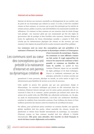 LOYAUTÉ ET LIBERTÉ DANS UN ESPACE NUMÉRIQUE EN COMMUN Ambition numérique34
Internet est un bien commun
Internet est devenu une ressource essentielle au développement de nos sociétés, tant
du point de vue économique que culturel ou social. À ce titre, il doit être considéré
comme un bien commun, ou commun, qui ne peut être préempté par les intérêts de
certains acteurs, publics ou privés, mais doit bénéficier à la communauté mondiale des
utilisateurs. Un commun ou bien commun est une ressource dont les droits d’usage
sont partagés : une ressource gérée par une communauté qui fixe des règles de
gouvernance afin de protéger et faire fructifier cette ressource. Internet désigne ici
toutes les applications du réseau informatique mondial, y compris le Web. Cela
n’inclut pas les infrastructures physiques des réseaux ou des serveurs, qui sont
soumises à des régimes de propriété privée ou plus rarement aujourd’hui, publique.
Les communs sont au cœur des conceptions qui ont présidées à la
naissance d’Internet. Ils ont permis sa dynamique créative et l’émergence
d’une économie du numérique. Depuis,
les communs se sont affirmés comme
un fait social. Il s’agit aujourd’hui de
trouver les moyens de continuer à faire
grandir ce commun au bénéfice de
toute la société. La qualité de bien
commun d’Internet repose sur un ensemble
de règles politiques et de choix techniques.
Ceux-ci se traduisent notamment par des
principes, protocoles et normes ouvertes qui
garantissent à toute personne, physique ou morale, un accès neutre et égal à ces
infrastructures pour bénéficier de services ou en créer de nouveaux.
Cette qualité ne pourra être garantie que par une gouvernance élargie et
démocratique : les enceintes techniques qui jouent un rôle structurant dans les
évolutions d’Internet doivent interagir avec les autres parties prenantes afin de co-
concevoir le futur de ce commun ; parties prenantes qui incluent entre autres des
acteurs de la société civile, des TPE/PME, des collectivités territoriales, etc. De plus,
un mode de fonctionnement décentralisé, c’est-à-dire une architecture distribuée,
constitue la condition d’une innovation soutenue, d’une résilience du réseau et d’une
meilleure protection des citoyens contre les tentatives de surveillance de masse.
Par ailleurs, pour qu’Internet puisse constituer un commun durable, une approche
globale équilibrée doit être portée, reliant neutralité des réseaux, loyauté des
plateformes et refonte d’une fiscalité internationale du numérique. La conception
d'Internet comme un bien commun mondial doit être affirmée à l’échelle
internationale. Elle peut, sans attendre, être inscrite en droit français et
servir de base à notre diplomatie en la matière.
Les communs sont au cœur
des conceptions qui ont
présidé à la naissance
d’Internet et ont permis
sa dynamique créative.
 