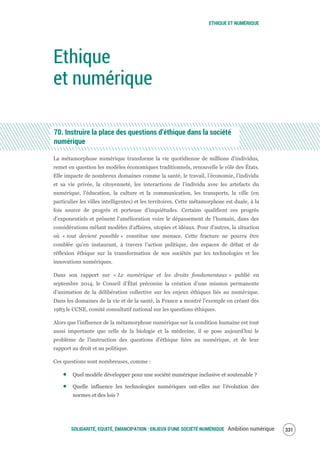 ETHIQUE ET NUMÉRIQUE
SOLIDARITÉ, EQUITÉ, ÉMANCIPATION : ENJEUX D'UNE SOCIÉTÉ NUMÉRIQUE Ambition numérique 333
Ethique
et numérique
70. Instruire la place des questions d’éthique dans la société
numérique
La métamorphose numérique transforme la vie quotidienne de millions d’individus,
remet en question les modèles économiques traditionnels, renouvelle le rôle des États.
Elle impacte de nombreux domaines comme la santé, le travail, l’économie, l’individu
et sa vie privée, la citoyenneté, les interactions de l’individu avec les artefacts du
numérique, l’éducation, la culture et la communication, les transports, la ville (en
particulier les villes intelligentes) et les territoires. Cette métamorphose est duale, à la
fois source de progrès et porteuse d’inquiétudes. Certains qualifient ces progrès
d’exponentiels et prônent l’amélioration voire le dépassement de l’humain, dans des
considérations mêlant modèles d’affaires, utopies et idéaux. Pour d’autres, la situation
où « tout devient possible » constitue une menace. Cette fracture ne pourra être
comblée qu’en instaurant, à travers l’action politique, des espaces de débat et de
réflexion éthique sur la transformation de nos sociétés par les technologies et les
innovations numériques.
Dans son rapport sur « Le numérique et les droits fondamentaux » publié en
septembre 2014, le Conseil d’État préconise la création d’une mission permanente
d’animation de la délibération collective sur les enjeux éthiques liés au numérique.
Dans les domaines de la vie et de la santé, la France a montré l’exemple en créant dès
1983 le CCNE, comité consultatif national sur les questions éthiques.
Alors que l’influence de la métamorphose numérique sur la condition humaine est tout
aussi importante que celle de la biologie et la médecine, il se pose aujourd’hui le
problème de l’instruction des questions d’éthique liées au numérique, et de leur
rapport au droit et au politique.
Ces questions sont nombreuses, comme :
Quel modèle développer pour une société numérique inclusive et soutenable ?
Quelle influence les technologies numériques ont-elles sur l’évolution des
normes et des lois ?
 