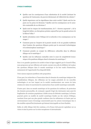 ETHIQUE ET NUMÉRIQUE
SOLIDARITÉ, EQUITÉ, ÉMANCIPATION : ENJEUX D'UNE SOCIÉTÉ NUMÉRIQUE Ambition numérique334
Quelles sont les conséquences d’une robotisation de la société (incluant les
questions de l’autonomie, du pouvoir décisionnel, de l’affectivité des robots) ?
Quelle importance ont les algorithmes dans notre société ? Quels sont les im-
pacts sur les prises de décisions ? Quelles sont les conséquences sur le carac-
tère contestable de ces décisions ?
Quels sont les risques du transhumanisme, de l’ « homme augmenté », de la
longévité infinie, ces disruptions prônées aujourd’hui par les grands acteurs de
la Silicon Valley ?
Quelle articulation entre l’éthique de la recherche et les conséquences sur les
usages ?
Comment peut-on s’inspirer de la pensée morale et de ses grandes traditions
dans l’analyse des questions éthiques posées par la nouveauté technologique
et la métamorphose numérique ?
Comment prendre en compte les différences culturelles dans la réflexion
éthique sur le numérique ?
Quelles sont les influences mutuelles entre le souci de compétitivité écono-
mique et les positions éthiques dans le domaine du numérique ?
Face à ces grandes questions de société et dans la ligne suggérée par le Conseil d’État,
nous proposons qu’une réflexion soit menée courant 2015 afin de délibérer de la place
des questions éthiques dans le monde numérique et de leur mode d’instruction,
notamment de l’opportunité d’un dispositif dédié.
Trois raisons majeures justifient cette proposition.
D’une part, les recherches et l’innovation dans le domaine du numérique intégrant des
considérations éthiques, des réflexions sur les usages potentiels de ces nouvelles
technologies et sur leur impact sur la société constitueraient une source de forte
création de valeur et nourriraient la construction d’une société numérique soutenable.
D’autre part, dans un monde numérique où les questions de confiance, de protection
des données personnelles, de croissante capacité d’agir des internautes mais aussi de
fragilisation de certaines populations à faible niveau de littératie numérique, la France
pourrait porter un modèle de société numérique fondée sur des valeurs d’éthique,
suscitant d’une part une plus grande confiance chez les utilisateurs et d’autre part un
environnement source d’avantage concurrentiel pour les acteurs économiques face à
des modèles aujourd’hui dominants qui laissent interrogatifs sur leurs finalités.
Enfin, la veille éthique doit être continue, et la France doit pouvoir capitaliser sur sa
vision et ainsi la porter sur la scène européenne et internationale.
 
