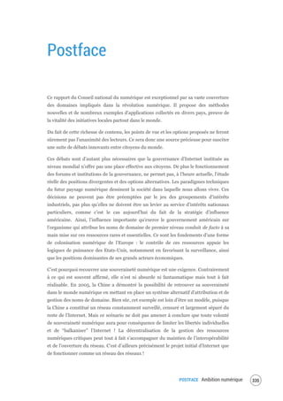 POSTFACE Ambition numérique 337
Postface
Ce rapport du Conseil national du numérique est exceptionnel par sa vaste couverture
des domaines impliqués dans la révolution numérique. Il propose des méthodes
nouvelles et de nombreux exemples d'applications collectés en divers pays, preuve de
la vitalité des initiatives locales partout dans le monde.
Du fait de cette richesse de contenu, les points de vue et les options proposés ne feront
sûrement pas l'unanimité des lecteurs. Ce sera donc une source précieuse pour susciter
une suite de débats innovants entre citoyens du monde.
Ces débats sont d’autant plus nécessaires que la gouvernance d’Internet instituée au
niveau mondial n’offre pas une place effective aux citoyens. De plus le fonctionnement
des forums et institutions de la gouvernance, ne permet pas, à l’heure actuelle, l’étude
réelle des positions divergentes et des options alternatives. Les paradigmes techniques
du futur paysage numérique dessinent la société dans laquelle nous allons vivre. Ces
décisions ne peuvent pas être préemptées par le jeu des groupements d’intérêts
industriels, pas plus qu’elles ne doivent être un levier au service d’intérêts nationaux
particuliers, comme c’est le cas aujourd’hui du fait de la stratégie d’influence
américaine. Ainsi, l’influence importante qu’exerce le gouvernement américain sur
l’organisme qui attribue les noms de domaine de premier niveau conduit de facto à sa
main mise sur ces ressources rares et essentielles. Ce sont les fondements d’une forme
de colonisation numérique de l’Europe : le contrôle de ces ressources appuie les
logiques de puissance des Etats-Unis, notamment en favorisant la surveillance, ainsi
que les positions dominantes de ses grands acteurs économiques.
C’est pourquoi recouvrer une souveraineté numérique est une exigence. Contrairement
à ce qui est souvent affirmé, elle n’est ni absurde ni fantasmatique mais tout à fait
réalisable. En 2005, la Chine a démontré la possibilité de retrouver sa souveraineté
dans le monde numérique en mettant en place un système alternatif d’attribution et de
gestion des noms de domaine. Bien sûr, cet exemple est loin d’être un modèle, puisque
la Chine a constitué un réseau constamment surveillé, censuré et largement séparé du
reste de l’Internet. Mais ce scénario ne doit pas amener à conclure que toute volonté
de souveraineté numérique aura pour conséquence de limiter les libertés individuelles
et de “balkaniser” l’Internet ! La décentralisation de la gestion des ressources
numériques critiques peut tout à fait s’accompagner du maintien de l’interopérabilité
et de l’ouverture du réseau. C’est d’ailleurs précisément le projet initial d’Internet que
de fonctionner comme un réseau des réseaux !
 