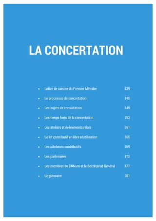 ANNEXES Ambition numérique 339
LA CONCERTATION
Lettre de saisine du Premier Ministre 341
Le processus de concertation 347
Les sujets de consultation 351
Les temps forts de la concertation 355
Les ateliers et événements relais 363
Le kit contributif en libre réutilisation 367
Les pitcheurs contributifs 371
Les partenaires 375
Les membres du CNNum et le Secrétariat Général 379
Le glossaire 383
 