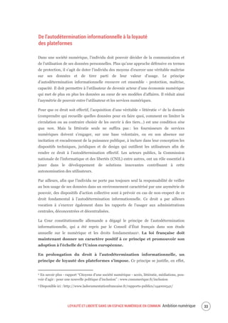 LOYAUTÉ ET LIBERTÉ DANS UN ESPACE NUMÉRIQUE EN COMMUN Ambition numérique 35
De l’autodétermination informationnelle à la loyauté
des plateformes
Dans une société numérique, l’individu doit pouvoir décider de la communication et
de l’utilisation de ses données personnelles. Plus qu’une approche défensive en termes
de protection, il s’agit de doter l’individu des moyens d’exercer une véritable maîtrise
sur ses données et de tirer parti de leur valeur d’usage. Le principe
d’autodétermination informationnelle recouvre cet ensemble - protection, maîtrise,
capacité. Il doit permettre à l’utilisateur de devenir acteur d’une économie numérique
qui met de plus en plus les données au cœur de ses modèles d’affaires. Il réduit ainsi
l’asymétrie de pouvoir entre l’utilisateur et les services numériques.
Pour que ce droit soit effectif, l’acquisition d’une véritable « littératie »2 de la donnée
(comprendre qui recueille quelles données pour en faire quoi, comment en limiter la
circulation ou au contraire choisir de les ouvrir à des tiers…) est une condition sine
qua non. Mais la littératie seule ne suffira pas : les fournisseurs de services
numériques doivent s’engager, sur une base volontaire, ou en son absence sur
incitation et encadrement de la puissance publique, à inclure dans leur conception les
dispositifs techniques, juridiques et de design qui outillent les utilisateurs afin de
rendre ce droit à l’autodétermination effectif. Les acteurs publics, la Commission
nationale de l'informatique et des libertés (CNIL) entre autres, ont un rôle essentiel à
jouer dans le développement de solutions innovantes contribuant à cette
autonomisation des utilisateurs.
Par ailleurs, afin que l’individu ne porte pas toujours seul la responsabilité de veiller
au bon usage de ses données dans un environnement caractérisé par une asymétrie de
pouvoir, des dispositifs d’action collective sont à prévoir en cas de non-respect de ce
droit fondamental à l’autodétermination informationnelle. Ce droit a par ailleurs
vocation à s’exercer également dans les rapports de l’usager aux administrations
centrales, déconcentrées et décentralisées.
La Cour constitutionnelle allemande a dégagé le principe de l’autodétermination
informationnelle, qui a été repris par le Conseil d’État français dans son étude
annuelle sur le numérique et les droits fondamentaux3. La loi française doit
maintenant donner un caractère positif à ce principe et promouvoir son
adoption à l’échelle de l’Union européenne.
En prolongation du droit à l’autodétermination informationnelle, un
principe de loyauté des plateformes s’impose. Ce principe se justifie, en effet,
2 En savoir plus - rapport “Citoyens d’une société numérique - accès, littératie, médiations, pou-
voir d’agir : pour une nouvelle politique d’inclusion” : www.cnnumerique.fr/inclusion
3 Disponible ici : http://www.ladocumentationfrancaise.fr/rapports-publics/144000541/
 