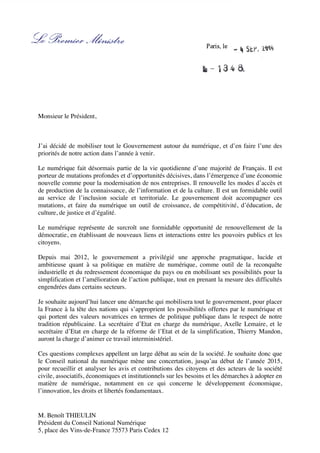 M. Benoît THIEULIN
Président du Conseil National Numérique
5, place des Vins-de-France 75573 Paris Cedex 12
Paris, le
Monsieur le Président,
J’ai décidé de mobiliser tout le Gouvernement autour du numérique, et d’en faire l’une des
priorités de notre action dans l’année à venir.
Le numérique fait désormais partie de la vie quotidienne d’une majorité de Français. Il est
porteur de mutations profondes et d’opportunités décisives, dans l’émergence d’une économie
nouvelle comme pour la modernisation de nos entreprises. Il renouvelle les modes d’accès et
de production de la connaissance, de l’information et de la culture. Il est un formidable outil
au service de l’inclusion sociale et territoriale. Le gouvernement doit accompagner ces
mutations, et faire du numérique un outil de croissance, de compétitivité, d’éducation, de
culture, de justice et d’égalité.
Le numérique représente de surcroît une formidable opportunité de renouvellement de la
démocratie, en établissant de nouveaux liens et interactions entre les pouvoirs publics et les
citoyens.
Depuis mai 2012, le gouvernement a privilégié une approche pragmatique, lucide et
ambitieuse quant à sa politique en matière de numérique, comme outil de la reconquête
industrielle et du redressement économique du pays ou en mobilisant ses possibilités pour la
simplification et l’amélioration de l’action publique, tout en prenant la mesure des difficultés
engendrées dans certains secteurs.
Je souhaite aujourd’hui lancer une démarche qui mobilisera tout le gouvernement, pour placer
la France à la tête des nations qui s’approprient les possibilités offertes par le numérique et
qui portent des valeurs novatrices en termes de politique publique dans le respect de notre
tradition républicaine. La secrétaire d’Etat en charge du numérique, Axelle Lemaire, et le
secrétaire d’Etat en charge de la réforme de l’Etat et de la simplification, Thierry Mandon,
auront la charge d’animer ce travail interministériel.
Ces questions complexes appellent un large débat au sein de la société. Je souhaite donc que
le Conseil national du numérique mène une concertation, jusqu’au début de l’année 2015,
pour recueillir et analyser les avis et contributions des citoyens et des acteurs de la société
civile, associatifs, économiques et institutionnels sur les besoins et les démarches à adopter en
matière de numérique, notamment en ce qui concerne le développement économique,
l’innovation, les droits et libertés fondamentaux.
 