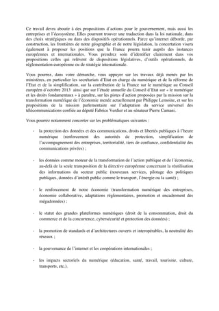 Ce travail devra aboutir à des propositions d’actions pour le gouvernement, mais aussi les
entreprises et l’écosystème. Elles pourront trouver une traduction dans la loi nationale, dans
des choix stratégiques ou dans des dispositifs opérationnels. Parce qu’internet déborde, par
construction, les frontières de notre géographie et de notre législation, la concertation visera
également à proposer les positions que la France pourra tenir auprès des instances
européennes et internationales. Vous prendrez soin d’identifier clairement dans vos
propositions celles qui relèvent de dispositions législatives, d’outils opérationnels, de
réglementation européenne ou de stratégie internationale.
Vous pourrez, dans votre démarche, vous appuyer sur les travaux déjà menés par les
ministères, en particulier les secrétariats d’Etat en charge du numérique et de la réforme de
l’Etat et de la simplification, sur la contribution de la France sur le numérique au Conseil
européen d’octobre 2013 ainsi que sur l’étude annuelle du Conseil d’Etat sur « le numérique
et les droits fondamentaux » à paraître, sur les pistes d’action proposées par la mission sur la
transformation numérique de l’économie menée actuellement par Philippe Lemoine, et sur les
propositions de la mission parlementaire sur l’adaptation du service universel des
télécommunications confiée au député Fabrice Verdier et au sénateur Pierre Camani.
Vous pourrez notamment concerter sur les problématiques suivantes :
- la protection des données et des communications, droits et libertés publiques à l’heure
numérique (renforcement des autorités de protection, simplification de
l’accompagnement des entreprises, territorialité, tiers de confiance, confidentialité des
communications privées) ;
- les données comme moteur de la transformation de l’action publique et de l’économie,
au-delà de la seule transposition de la directive européenne concernant la réutilisation
des informations du secteur public (nouveaux services, pilotage des politiques
publiques, données d’intérêt public comme le transport, l’énergie ou la santé) ;
- le renforcement de notre économie (transformation numérique des entreprises,
économie collaborative, adaptations réglementaires, promotion et encadrement des
mégadonnées) ;
- le statut des grandes plateformes numériques (droit de la consommation, droit du
commerce et de la concurrence, cybersécurité et protection des données) ;
- la promotion de standards et d’architectures ouverts et interopérables, la neutralité des
réseaux ;
- la gouvernance de l’internet et les coopérations internationales ;
- les impacts sectoriels du numérique (éducation, santé, travail, tourisme, culture,
transports, etc.).
 