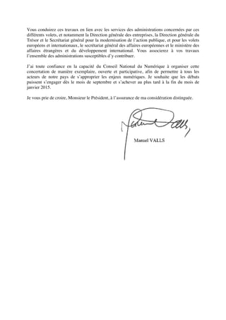 Vous conduirez ces travaux en lien avec les services des administrations concernées par ces
différents volets, et notamment la Direction générale des entreprises, la Direction générale du
Trésor et le Secrétariat général pour la modernisation de l’action publique, et pour les volets
européens et internationaux, le secrétariat général des affaires européennes et le ministère des
affaires étrangères et du développement international. Vous associerez à vos travaux
l’ensemble des administrations susceptibles d’y contribuer.
J’ai toute confiance en la capacité du Conseil National du Numérique à organiser cette
concertation de manière exemplaire, ouverte et participative, afin de permettre à tous les
acteurs de notre pays de s’approprier les enjeux numériques. Je souhaite que les débats
puissent s’engager dès le mois de septembre et s’achever au plus tard à la fin du mois de
janvier 2015.
Je vous prie de croire, Monsieur le Président, à l’assurance de ma considération distinguée.
Manuel VALLS
 