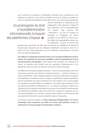 LOYAUTÉ ET LIBERTÉ DANS UN ESPACE NUMÉRIQUE EN COMMUN Ambition numérique36
par la nécessité de compenser le déséquilibre structurel entre la plateforme et ses
utilisateurs et celle de ne pas laisser l’individu seul avec la charge de protéger ses
droits. La capacité d’émancipation restera lettre morte si les acteurs qui proposent des
services numériques ne respectent pas les
engagements qu’ils prennent à l’égard de
leurs utilisateurs. Ceci est particulièrement
vrai lorsqu’il s’agit d’acteurs dits
« plateformes », qui sont en situation de
monopole ou d’oligopole sur leur(s)
marché(s) ou qui offrent un service qui a
fait l’objet d’une appropriation massive par
les utilisateurs, au point de devenir une
pratique quasi universelle. En effet, dans ces derniers cas, l’obligation de loyauté est
d’autant plus importante que les utilisateurs individuels n’ont plus le choix de se
porter vers des services alternatifs et que les utilisateurs professionnels se trouvent
dans une chaîne de dépendance.
Par ailleurs, le principe de loyauté trouve une seconde justification dans le
besoin de construire de nouveaux équilibres entre les plateformes et leur
environnement économique. Cette loyauté doit permettre non seulement de
trouver un équilibre plus durable entre les opérateurs d’infrastructures et les
plateformes mais aussi entre ces dernières et les autres acteurs du marché.
Les différents instruments juridiques existants – droit de la consommation, droit de la
concurrence, protection des données à caractère personnel… – peinent à encadrer ces
acteurs protéiformes. Cette complexité appelle de nouveaux instruments de vigilance
et de régulation. De nombreux services en ligne, en particulier les grandes plateformes
qui sont aujourd’hui des acteurs dominants sur leurs marchés, sont ce qu’on appelle
en économie des marchés bifaces ou multifaces, c’est-à-dire qu’ils s’adressent à deux
(ou plusieurs) clientèles simultanément (ex : un moteur de recherche s’adresse aux
utilisateurs qui le consultent mais obtient ses revenus d’une clientèle de professionnels
qui achètent de la publicité). Alors que le Web s’est construit en s’appuyant sur des
ressources distribuées et en communs, certains acteurs tendent à reconstruire des silos
qui empêchent l’arrivée de nouveaux entrants et nuisent à l’innovation.
Le principe de loyauté s’appuie sur deux exigences fondamentales : le service
numérique doit conformer son offre au service qu’il prétend rendre et
maintenir un terreau propice à l’innovation continue.
En prolongation du droit
à l’autodétermination
informationnelle, la loyauté
des plateformes s’impose.
 