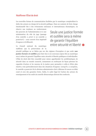 LOYAUTÉ ET LIBERTÉ DANS UN ESPACE NUMÉRIQUE EN COMMUN Ambition numérique 37
Réaffirmer l’État de droit
Les nouvelles formes de communication facilitées par le numérique complexifient la
tâche des acteurs en charge de la sécurité publique. Dans un contexte de forte charge
émotionnelle liée à des événements nationaux et internationaux dramatiques, on
observe une tendance au renforcement
des pouvoirs de l’administration et à une
minimisation du rôle du juge (passage
d’un contrôle a priori à un contrôle a
posteriori) – sous couvert d’un impératif
d’urgence et d’efficacité.
Le Conseil national du numérique
réaffirme que la préservation de la
sécurité publique ne se bâtira pas sur des régimes d’exception et que seule une
justice formée et outillée pour faire face à ces nouveaux enjeux liés au numérique
sera à même de garantir l’équilibre entre sécurité et libertés publiques et individuelles.
L’État de droit doit être consolidé pour mieux appréhender les problématiques de
sécurité dans un monde connecté, notamment en renforçant de façon pérenne les
capacités d’action et les moyens de la justice pour permettre à celle-ci d’être plus
réactive, tout particulièrement dans des situations d’urgence. Lorsqu’il y a exception,
le contrôle a posteriori de la décision administrative doit s’effectuer là encore en délai
court et avec des garanties fortes. Enfin, le cadre légal de l’action des acteurs du
renseignement et les outils de contrôle démocratique doivent être renforcés.
Seule une justice formée
et outillée sera à même
de garantir l’équilibre
entre sécurité et liberté.
 