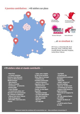 http://contribuez.cnnumerique.fr/agenda
4 journées contributives : +40 ateliers sur place
...et en simultané à :
BPI France, La Boate Marseille, Brest
Métropole, Saclay, TCRM Metz-Blida,
Grenoble Minatec, Marseille, Perpignan,
Institut Mines-Telecom
+70 ateliers relais et stands contributifs :
- Numa Paris
- La Cantine numérique
brestoise, Brest Métropole
océane, la Ville de Brest et
Mégalis Bretagne
- Agora Nanterre
- Minatec à Grenoble
- SavoirsCom1 - au festival du
domaine public
- France Stratégie
- Le Conseil de la culture, de l’
éducation et de l’environnement
de La Réunion et Solidarnum
- Télécom Paris Sud et Télécom
Ecole de Management
- ARTIC MRST, Saint Denis de la
Réunion
- à Bron, avec e-magine,
la FING et les territoires
Rhône-Alpes et Auvergne
- Conférence des
Présidents d’Universités
- voeux de l’Internet à
Angouleme, Nice et Paris
- Club de la Presse
- le Député Bertrand
Pancher, en visio depuis
Buxerolles
- Atlanpole et Datalab
- Les Petits Débrouillards
- After Work Grand Est
- Décider ensemble
- HEC Paris
- LIFT Marseille
- Cap Digital
- Groupement des
professionnels du numérique
Centraliens
- PROTO 204,
- SGMAP, semaine de l’
innovation publique
- Open Law - le droit ouvert
- Les Entretiens de Varsovie
- Arignon et EGB Summit on
Digital Innovation
- Université de Perpignan Via
Domitia
- IEP Lille, Audencia Nantes
et le SGMAP
- Congrès des Maires de
France
- Le café du web de Thonon
les Bains
Lille Métropole,
Euratechnologies
Strasbourg Métropole,
Conseil de l’Europe
Nantes MétropoleBordeaux Métropole
Retrouvez toutes les contenus de la concertation sur : data.contribuez.cnnumerique.fr
 