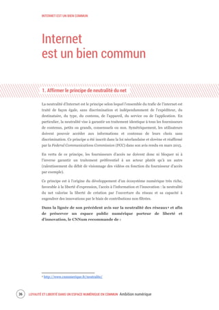 INTERNET EST UN BIEN COMMUN
LOYAUTÉ ET LIBERTÉ DANS UN ESPACE NUMÉRIQUE EN COMMUN Ambition numérique38
Internet
est un bien commun
1. Affirmer le principe de neutralité du net
La neutralité d’Internet est le principe selon lequel l'ensemble du trafic de l’internet est
traité de façon égale, sans discrimination et indépendamment de l'expéditeur, du
destinataire, du type, du contenu, de l'appareil, du service ou de l'application. En
particulier, la neutralité vise à garantir un traitement identique à tous les fournisseurs
de contenus, petits ou grands, consensuels ou non. Symétriquement, les utilisateurs
doivent pouvoir accéder aux informations et contenus de leurs choix sans
discrimination. Ce principe a été inscrit dans la loi néerlandaise et slovène et réaffirmé
par la Federal Communications Commission (FCC) dans son avis rendu en mars 2015.
En vertu de ce principe, les fournisseurs d’accès ne doivent donc ni bloquer ni à
l’inverse garantir un traitement préférentiel à un acteur plutôt qu’à un autre
(ralentissement du débit de visionnage des vidéos en fonction du fournisseur d’accès
par exemple).
Ce principe est à l’origine du développement d’un écosystème numérique très riche,
favorable à la liberté d’expression, l’accès à l’information et l’innovation : la neutralité
du net valorise la liberté de création par l’ouverture du réseau et sa capacité à
engendrer des innovations par le biais de contributions non filtrées.
Dans la lignée de son précédent avis sur la neutralité des réseaux4 et afin
de préserver un espace public numérique porteur de liberté et
d’innovation, le CNNum recommande de :
4 http://www.cnnumerique.fr/neutralite/
 
