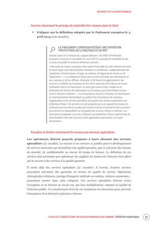 INTERNET EST UN BIEN COMMUN
LOYAUTÉ ET LIBERTÉ DANS UN ESPACE NUMÉRIQUE EN COMMUN Ambition numérique 39
Inscrire clairement le principe de neutralité des réseaux dans le droit
S’aligner sur la définition adoptée par le Parlement européen le 3
avril 2014 (voir encadré).
LE PARLEMENT EUROPEEN RETIENT UNE DEFINITION
PROTECTRICE DE LA NEUTRALITE DU NET
Dans le cadre de la révision du « paquet télécom » de 2009, le Parlement
européen a reconnu et consolidé, le 3 avril 2014, le principe de neutralité du net.
Le texte consolidé en donne la définition suivante :
« Neutralité du réseau, le principe selon lequel l'ensemble du trafic Internet est traité
de façon égale, sans discrimination, limitation ni interférence, indépendamment de
l'expéditeur, du destinataire, du type, du contenu, de l'appareil, du service ou de
l'application ». « Les utilisateurs finaux sont en droit d'accéder aux informations et
aux contenus et de les diffuser, d'exécuter et de fournir les applications et les
services et d'utiliser les terminaux de leur choix, quel que soit le lieu où se trouve
l'utilisateur final ou le fournisseur, ou quels que soient le lieu, l'origine ou la
destination du service, de l'information ou du contenu, par l'intermédiaire de leur
service d'accès à l'internet ». « Les fournisseurs d'accès à l'internet, les fournisseurs
de communications électroniques au public et les fournisseurs de contenus,
d'applications et de services sont libres de proposer des services spécialisés aux
utilisateurs finaux. Ces services ne sont proposés que si la capacité du réseau est
suffisante pour les fournir en plus des services d'accès à l'internet et s'ils ne portent
pas atteinte à la disponibilité ou à la qualité des services d'accès à l'internet. Les
fournisseurs proposant un accès à l'internet aux utilisateurs finaux n'opèrent pas de
discrimination entre des services ou des applications équivalents sur le plan
fonctionnel »..
Encadrer et limiter strictement le recours aux services spécialisés
Les opérateurs doivent pouvoir proposer à leurs abonnés des services
spécialisés (cf. encadré). Le recours à ces services se justifie pour le développement
de services innovants qui nécessitent une qualité garantie, que ce soit pour des raisons
de sécurité, de confidentialité ou encore de temps de latence. La définition de ces
services doit permettre aux opérateurs de suppléer les limites de l’internet best effort
par le recours à des services à la qualité garantie.
Il existe déjà des services spécialisés (cf. encadré). À l’avenir, d’autres services
pourraient nécessiter des garanties en termes de qualité de service. Opérations
chirurgicales à distance, partage d’imagerie médicale en continu, voitures autonomes…
pourraient rentrer dans cette catégorie. Ces services spécialisés doivent rester
l’exception et ne doivent en aucun cas, par leur multiplication, entamer la qualité de
l’Internet public. Un encadrement strict de ces exceptions est nécessaire pour prévenir
l’émergence d’un Internet à plusieurs vitesses.
 