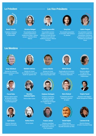 Le Président
Les Membres
Les Vice-Présidents
Christine Balagué
Vice-présidente libertés
et droits fondamentaux,
titulaire de la Chaire « réseaux
sociaux » à l’Institut Mines-
Télécom
Godefroy Beauvallet
Vice-président services
publics et vie citoyenne, AXA
Group Head of Ecosystem
et maître de conférence
associé à Télécom ParisTech
Tariq Krim
Vice-président écosystème
et innovation, PDG-fondateur
de Jolicloud
Serge Abiteboul
Directeur de recherche
à INRIA et professeur à l’ENS
Cachan
Nathalie Andrieux
Membre du Conseil
de surveillance et du comité
d’audit de Lagardere SCA
Ludovic Blecher
Directeur du Fonds
pour l’Innovation Numérique
de la Presse Google & AIPG
Michel Briand
Responsable de la formation
à Télécom Bretagne et acteur
de réseaux coopératifs
Virginia Cruz
Directrice adjointe
de l’agence IDSL
et enseignante à l’Ecole
Polytechnique.
Pascal Daloz
Directeur général adjoint
de Dassault Systèmes
en charge de la stratégie
et du développement
Marylène
Delbourg-Delphis
PDG de Talent Circles
Virginie Fauvel
Directrice Unité Digital et
Market Management d’Allianz
Stéphane Distinguin
Fondateur et Président
de l’agence FaberNovel
et Président du pôle
de compétitivité Cap Digital
Paris Région
Marie Ekeland
Co-Présidente de France
Digitale et Fondatrice
de Daphni
Cyril Garcia
Directeur Général de
Capgemini Consulting
Audrey Harris
PDG de Soubis
Francis Jutand
Directeur scientifique
de l’Institut Mines Télécom en
charge de la recherche
et de l’innovation
Laurence le Ny
Directrice Musique
et Culture du groupe Orange
Daniel Kaplan
Délégué général
de la Fondation pour l’Internet
Nouvelle Génération (la FING)
Valérie Peugeot
Vice-présidente transition
numérique et société de la
connaissance, chercheuse
prospectiviste à Orange Labs ;
Présidente de l’association
Vecam
Benoît Thieulin
Fondateur et Directeur
de l’agence digitale
La Netscouade
Coordinateurgénéral
Coord
inatricethématique
Coord
inatricethématique
Coord
inateurthématique
Coord
inateurthématique
 