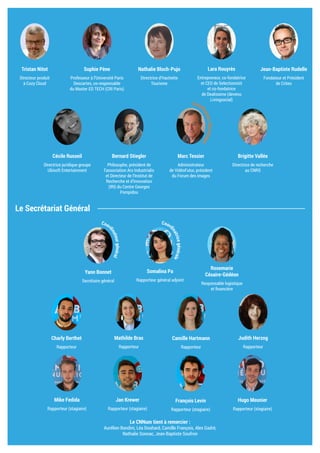 Le Secrétariat Général
Sophie Pène
Professeur à l’Université Paris
Descartes, co-responsable
du Master ED TECH (CRI Paris)
Nathalie Bloch-Pujo
Directrice d’Hachette
Tourisme
Lara Rouyrès
Entrepreneur, co-fondatrice
et CEO de Selectionnist
et co-fondatrice
de Dealissime (devenu
Livingsocial)
Jean-Baptiste Rudelle
Fondateur et Président
de Criteo
Tristan Nitot
Directeur produit
à Cozy Cloud
Bernard Stiegler
Philosophe, président de
l’association Ars Industrialis
et Directeur de l’Institut de
Recherche et d’Innovation
(IRI) du Centre Georges
Pompidou
Marc Tessier
Administrateur
de VidéoFutur, président
du Forum des images
Brigitte Vallée
Directrice de recherche
au CNRS
Cécile Russeil
Directrice juridique groupe
Ubisoft Entertainment
Camille Hartmann
Rapporteur
Judith Herzog
Rapporteur
Charly Berthet
Rapporteur
Mathilde Bras
Rapporteur
Rosemarie
Césaire-Gédéon
Responsable logistique
et financière
Yann Bonnet
Secrétaire général
Somalina Pa
Rapporteur général adjoint
Mike Fedida
Rapporteur (stagiaire)
Jan Krewer
Rapporteur (stagiaire)
Hugo Meunier
Rapporteur (stagiaire)
François Levin
Rapporteur (stagiaire)
Le CNNum tient à remercier :
Aurélien Bandini, Léa Douhard, Camille François, Alex Gadré,
Nathalie Sonnac, Jean-Baptiste Soufron
Coord
inateurthématique
Coord
inatricegénérale
Coor
dinateurgénéral
 