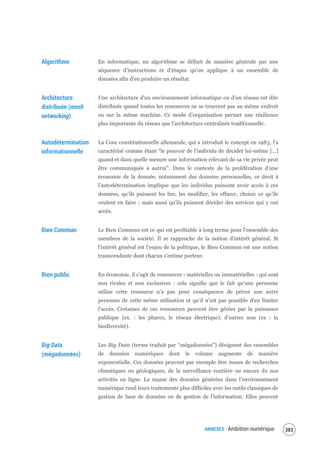 ANNEXES Ambition numérique 385
Algorithme En informatique, un algorithme se définit de manière générale par une
séquence d’instructions et d’étapes qu’on applique à un ensemble de
données afin d’en produire un résultat.
Architecture
distribuée (mesh
networking)
Une architecture d'un environnement informatique ou d'un réseau est dite
distribuée quand toutes les ressources ne se trouvent pas au même endroit
ou sur la même machine. Ce mode d’organisation permet une résilience
plus importante du réseau que l’architecture centralisée traditionnelle.
Autodétermination
informationnelle
La Cour constitutionnelle allemande, qui a introduit le concept en 1983, l’a
caractérisé comme étant “le pouvoir de l’individu de décider lui-même [...]
quand et dans quelle mesure une information relevant de sa vie privée peut
être communiquée à autrui”. Dans le contexte de la prolifération d’une
économie de la donnée, notamment des données personnelles, ce droit à
l’autodétermination implique que les individus puissent avoir accès à ces
données, qu’ils puissent les lire, les modifier, les effacer, choisir ce qu’ils
veulent en faire ; mais aussi qu’ils puissent décider des services qui y ont
accès.
Bien Commun Le Bien Commun est ce qui est profitable à long terme pour l'ensemble des
membres de la société. Il se rapproche de la notion d'intérêt général. Si
l'intérêt général est l'enjeu de la politique, le Bien Commun est une notion
transcendante dont chacun s'estime porteur.
Bien public En économie, il s’agit de ressources - matérielles ou immatérielles - qui sont
non rivales et non exclusives : cela signifie que le fait qu’une personne
utilise cette ressource n’a pas pour conséquence de priver une autre
personne de cette même utilisation et qu’il n’est pas possible d’en limiter
l’accès. Certaines de ces ressources peuvent être gérées par la puissance
publique (ex. : les phares, le réseau électrique), d'autres non (ex : la
biodiversité).
Big Data
(mégadonnées)
Les Big Data (terme traduit par “mégadonnées”) désignent des ensembles
de données numériques dont le volume augmente de manière
exponentielle. Ces données peuvent par exemple être issues de recherches
climatiques ou géologiques, de la surveillance routière ou encore de nos
activités en ligne. La masse des données générées dans l’environnement
numérique rend leurs traitements plus difficiles avec les outils classiques de
gestion de base de données ou de gestion de l’information. Elles peuvent
 