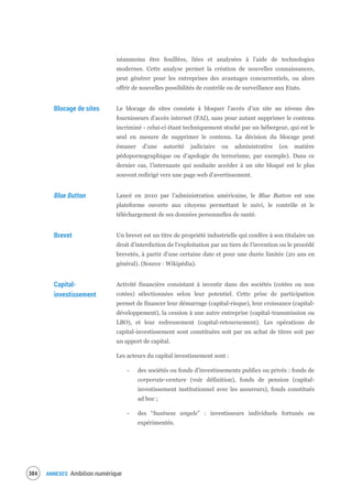ANNEXES Ambition numérique386
néanmoins être fouillées, liées et analysées à l'aide de technologies
modernes. Cette analyse permet la création de nouvelles connaissances,
peut générer pour les entreprises des avantages concurrentiels, ou alors
offrir de nouvelles possibilités de contrôle ou de surveillance aux Etats.
Blocage de sites Le blocage de sites consiste à bloquer l’accès d’un site au niveau des
fournisseurs d’accès internet (FAI), sans pour autant supprimer le contenu
incriminé - celui-ci étant techniquement stocké par un hébergeur, qui est le
seul en mesure de supprimer le contenu. La décision du blocage peut
émaner d’une autorité judiciaire ou administrative (en matière
pédopornographique ou d’apologie du terrorisme, par exemple). Dans ce
dernier cas, l’internaute qui souhaite accéder à un site bloqué est le plus
souvent redirigé vers une page web d’avertissement.
Blue Button Lancé en 2010 par l’administration américaine, le Blue Button est une
plateforme ouverte aux citoyens permettant le suivi, le contrôle et le
téléchargement de ses données personnelles de santé.
Brevet Un brevet est un titre de propriété industrielle qui confère à son titulaire un
droit d'interdiction de l'exploitation par un tiers de l'invention ou le procédé
brevetés, à partir d'une certaine date et pour une durée limitée (20 ans en
général). (Source : Wikipédia).
Capital-
investissement
Activité financière consistant à investir dans des sociétés (cotées ou non
cotées) sélectionnées selon leur potentiel. Cette prise de participation
permet de financer leur démarrage (capital-risque), leur croissance (capital-
développement), la cession à une autre entreprise (capital-transmission ou
LBO), et leur redressement (capital-retournement). Les opérations de
capital-investissement sont constituées soit par un achat de titres soit par
un apport de capital.
Les acteurs du capital investissement sont :
- des sociétés ou fonds d’investissements publics ou privés : fonds de
corporate-venture (voir définition), fonds de pension (capital-
investissement institutionnel avec les assureurs), fonds constitués
ad hoc ;
- des “business angels” : investisseurs individuels fortunés ou
expérimentés.
 