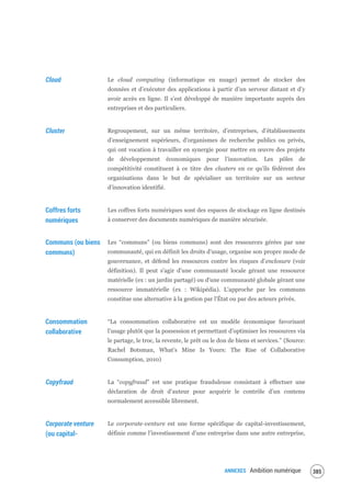 ANNEXES Ambition numérique 387
Cloud Le cloud computing (informatique en nuage) permet de stocker des
données et d’exécuter des applications à partir d’un serveur distant et d’y
avoir accès en ligne. Il s’est développé de manière importante auprès des
entreprises et des particuliers.
Cluster Regroupement, sur un même territoire, d’entreprises, d’établissements
d’enseignement supérieurs, d’organismes de recherche publics ou privés,
qui ont vocation à travailler en synergie pour mettre en œuvre des projets
de développement économiques pour l’innovation. Les pôles de
compétitivité constituent à ce titre des clusters en ce qu’ils fédèrent des
organisations dans le but de spécialiser un territoire sur un secteur
d’innovation identifié.
Coffres forts
numériques
Les coffres forts numériques sont des espaces de stockage en ligne destinés
à conserver des documents numériques de manière sécurisée.
Communs (ou biens
communs)
Les “communs” (ou biens communs) sont des ressources gérées par une
communauté, qui en définit les droits d'usage, organise son propre mode de
gouvernance, et défend les ressources contre les risques d'enclosure (voir
définition). Il peut s'agir d'une communauté locale gérant une ressource
matérielle (ex : un jardin partagé) ou d'une communauté globale gérant une
ressource immatérielle (ex : Wikipédia). L'approche par les communs
constitue une alternative à la gestion par l'État ou par des acteurs privés.
Consommation
collaborative
“La consommation collaborative est un modèle économique favorisant
l’usage plutôt que la possession et permettant d’optimiser les ressources via
le partage, le troc, la revente, le prêt ou le don de biens et services.” (Source:
Rachel Botsman, What's Mine Is Yours: The Rise of Collaborative
Consumption, 2010)
Copyfraud La “copyfraud” est une pratique frauduleuse consistant à effectuer une
déclaration de droit d’auteur pour acquérir le contrôle d’un contenu
normalement accessible librement.
Corporate venture
(ou capital-
Le corporate-venture est une forme spécifique de capital-investissement,
définie comme l’investissement d’une entreprise dans une autre entreprise,
 