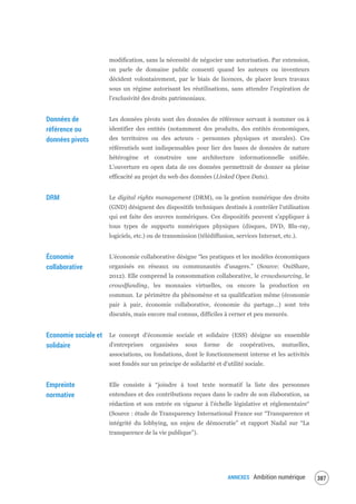 ANNEXES Ambition numérique 389
modification, sans la nécessité de négocier une autorisation. Par extension,
on parle de domaine public consenti quand les auteurs ou inventeurs
décident volontairement, par le biais de licences, de placer leurs travaux
sous un régime autorisant les réutilisations, sans attendre l'expiration de
l'exclusivité des droits patrimoniaux.
Données de
référence ou
données pivots
Les données pivots sont des données de référence servant à nommer ou à
identifier des entités (notamment des produits, des entités économiques,
des territoires ou des acteurs - personnes physiques et morales). Ces
référentiels sont indispensables pour lier des bases de données de nature
hétérogène et construire une architecture informationnelle unifiée.
L’ouverture en open data de ces données permettrait de donner sa pleine
efficacité au projet du web des données (Linked Open Data).
DRM Le digital rights management (DRM), ou la gestion numérique des droits
(GND) désignent des dispositifs techniques destinés à contrôler l'utilisation
qui est faite des œuvres numériques. Ces dispositifs peuvent s'appliquer à
tous types de supports numériques physiques (disques, DVD, Blu-ray,
logiciels, etc.) ou de transmission (télédiffusion, services Internet, etc.).
Économie
collaborative
L’économie collaborative désigne “les pratiques et les modèles économiques
organisés en réseaux ou communautés d’usagers.” (Source: OuiShare,
2012). Elle comprend la consommation collaborative, le crowdsourcing, le
crowdfunding, les monnaies virtuelles, ou encore la production en
commun. Le périmètre du phénomène et sa qualification même (économie
pair à pair, économie collaborative, économie du partage…) sont très
discutés, mais encore mal connus, difficiles à cerner et peu mesurés.
Economie sociale et
solidaire
Le concept d'économie sociale et solidaire (ESS) désigne un ensemble
d'entreprises organisées sous forme de coopératives, mutuelles,
associations, ou fondations, dont le fonctionnement interne et les activités
sont fondés sur un principe de solidarité et d'utilité sociale.
Empreinte
normative
Elle consiste à “joindre à tout texte normatif la liste des personnes
entendues et des contributions reçues dans le cadre de son élaboration, sa
rédaction et son entrée en vigueur à l’échelle législative et réglementaire“
(Source : étude de Transparency International France sur “Transparence et
intégrité du lobbying, un enjeu de démocratie” et rapport Nadal sur “La
transparence de la vie publique”).
 