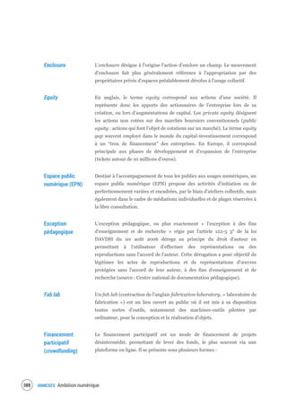 ANNEXES Ambition numérique390
Enclosure L’enclosure désigne à l’origine l’action d’enclore un champ. Le mouvement
d’enclosure fait plus généralement référence à l'appropriation par des
propriétaires privés d'espaces préalablement dévolus à l'usage collectif.
Equity En anglais, le terme equity correspond aux actions d’une société. Il
représente donc les apports des actionnaires de l’entreprise lors de sa
création, ou lors d’augmentations de capital. Les private equity désignent
les actions non cotées sur des marchés boursiers conventionnels (public
equity : actions qui font l’objet de cotations sur un marché). Le terme equity
gap souvent employé dans le monde du capital-investissement correspond
à un “trou de financement” des entreprises. En Europe, il correspond
principale aux phases de développement et d’expansion de l’entreprise
(tickets autour de 10 millions d’euros).
Espace public
numérique (EPN)
Destiné à l'accompagnement de tous les publics aux usages numériques, un
espace public numérique (EPN) propose des activités d'initiation ou de
perfectionnement variées et encadrées, par le biais d’ateliers collectifs, mais
également dans le cadre de médiations individuelles et de plages réservées à
la libre consultation.
Exception
pédagogique
L'exception pédagogique, ou plus exactement « l'exception à des fins
d'enseignement et de recherche » régie par l'article 122-5 3° de la loi
DAVDSI du 1er août 2006 déroge au principe du droit d’auteur en
permettant à l'utilisateur d'effectuer des représentations ou des
reproductions sans l'accord de l'auteur. Cette dérogation a pour objectif de
légitimer les actes de reproductions et de représentations d'œuvres
protégées sans l'accord de leur auteur, à des fins d'enseignement et de
recherche (source : Centre national de documentation pédagogique).
Fab lab Un fab lab (contraction de l'anglais fabrication laboratory, « laboratoire de
fabrication ») est un lieu ouvert au public où il est mis à sa disposition
toutes sortes d'outils, notamment des machines-outils pilotées par
ordinateur, pour la conception et la réalisation d'objets.
Financement
participatif
(crowdfunding)
Le financement participatif est un mode de financement de projets
désintermédié, permettant de lever des fonds, le plus souvent via une
plateforme en ligne. Il se présente sous plusieurs formes :
 