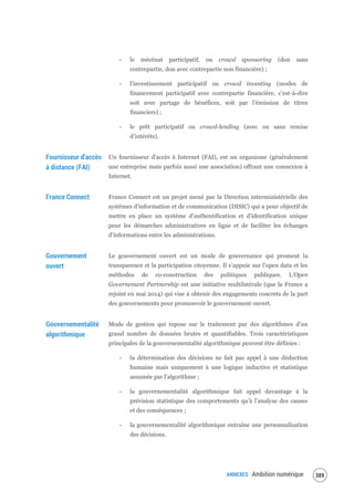 ANNEXES Ambition numérique 391
- le mécénat participatif, ou crowd sponsoring (don sans
contrepartie, don avec contrepartie non financière) ;
- l’investissement participatif ou crowd investing (modes de
financement participatif avec contrepartie financière, c’est-à-dire
soit avec partage de bénéfices, soit par l’émission de titres
financiers) ;
- le prêt participatif ou crowd-lending (avec ou sans remise
d’intérêts).
Fournisseur d’accès
à distance (FAI)
Un fournisseur d'accès à Internet (FAI), est un organisme (généralement
une entreprise mais parfois aussi une association) offrant une connexion à
Internet.
France Connect France Connect est un projet mené par la Direction interministérielle des
systèmes d’information et de communication (DISIC) qui a pour objectif de
mettre en place un système d’authentification et d’identification unique
pour les démarches administratives en ligne et de faciliter les échanges
d’informations entre les administrations.
Gouvernement
ouvert
Le gouvernement ouvert est un mode de gouvernance qui promeut la
transparence et la participation citoyenne. Il s’appuie sur l’open data et les
méthodes de co-construction des politiques publiques. L’Open
Governement Partnership est une initiative multilatérale (que la France a
rejoint en mai 2014) qui vise à obtenir des engagements concrets de la part
des gouvernements pour promouvoir le gouvernement ouvert.
Gouvernementalité
algorithmique
Mode de gestion qui repose sur le traitement par des algorithmes d’un
grand nombre de données brutes et quantifiables. Trois caractéristiques
principales de la gouvernementalité algorithmique peuvent être définies :
- la détermination des décisions ne fait pas appel à une déduction
humaine mais uniquement à une logique inductive et statistique
assumée par l’algorithme ;
- la gouvernementalité algorithmique fait appel davantage à la
prévision statistique des comportements qu’à l’analyse des causes
et des conséquences ;
- la gouvernementalité algorithmique entraîne une personnalisation
des décisions.
 
