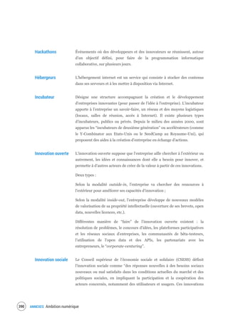 ANNEXES Ambition numérique392
Hackathons Événements où des développeurs et des innovateurs se réunissent, autour
d’un objectif défini, pour faire de la programmation informatique
collaborative, sur plusieurs jours.
Hébergeurs L'hébergement internet est un service qui consiste à stocker des contenus
dans ses serveurs et à les mettre à disposition via Internet.
Incubateur Désigne une structure accompagnant la création et le développement
d’entreprises innovantes (pour passer de l’idée à l’entreprise). L’incubateur
apporte à l’entreprise un savoir-faire, un réseau et des moyens logistiques
(locaux, salles de réunion, accès à Internet). Il existe plusieurs types
d’incubateurs, publics ou privés. Depuis le milieu des années 2000, sont
apparus les “incubateurs de deuxième génération” ou accélérateurs (comme
le Y-Combinator aux Etats-Unis ou le SeedCamp au Royaume-Uni), qui
proposent des aides à la création d’entreprise en échange d’actions.
Innovation ouverte L’innovation ouverte suppose que l’entreprise aille chercher à l’extérieur ou
autrement, les idées et connaissances dont elle a besoin pour innover, et
permette à d’autres acteurs de créer de la valeur à partir de ces innovations.
Deux types :
Selon la modalité outside-in, l’entreprise va chercher des ressources à
l’extérieur pour améliorer ses capacités d’innovation ;
Selon la modalité inside-out, l’entreprise développe de nouveaux modèles
de valorisation de sa propriété intellectuelle (ouverture de ses brevets, open
data, nouvelles licences, etc.).
Différentes manière de “faire” de l’innovation ouverte existent : la
résolution de problèmes, le concours d’idées, les plateformes participatives
et les réseaux sociaux d’entreprises, les communautés de bêta-testeurs,
l’utilisation de l’open data et des APIs, les partenariats avec les
entrepreneurs, le “corporate-venturing”.
Innovation sociale Le Conseil supérieur de l’économie sociale et solidaire (CSESS) définit
l’innovation sociale comme “des réponses nouvelles à des besoins sociaux
nouveaux ou mal satisfaits dans les conditions actuelles du marché et des
politiques sociales, en impliquant la participation et la coopération des
acteurs concernés, notamment des utilisateurs et usagers. Ces innovations
 