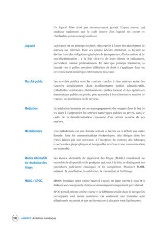 ANNEXES Ambition numérique394
Un logiciel libre n’est pas nécessairement gratuit. L’open source, qui
implique également que le code source d’un logiciel est ouvert et
réutilisable, est un concept similaire.
Loyauté La loyauté est un principe du droit, réinterprété à l’aune des plateformes de
services sur Internet. Pour ces grands acteurs d’Internet, la loyauté se
décline dans des obligations générales de transparence, d’information et de
non-discrimination : à la fois vis-à-vis de leurs clients et utilisateurs,
particuliers comme professionnels. En tant que principe transverse, la
loyauté vise à pallier certaines difficultés du droit à s’appliquer dans un
environnement numérique extrêmement mouvant.
Marché public Les marchés publics sont les contrats conclus à titre onéreux entre des
pouvoirs adjudicateurs (Etat, établissements publics administratifs,
collectivités territoriales, établissements publics locaux) et des opérateurs
économiques publics ou privés, pour répondre à leurs besoins en matière de
travaux, de fournitures ou de services.
Médiation La médiation humaine est un accompagnement des usagers dans le but de
les aider à s’approprier les services numériques publics ou privés, dans le
cadre de la dématérialisation croissante d’un certain nombre de ces
services.
Métadonnées Une métadonnée est une donnée servant à décrire ou à définir une autre
donnée. Pour les communications électroniques, cela désigne donc les
traces laissés par une personne, à l’exception du contenu des échanges
(coordonnées géographiques et temporelles relatives à une communication
par exemple).
Modes alternatifs
de résolution des
litiges
Les modes alternatifs de règlement des litiges (MARL) constituent un
ensemble de dispositifs et de pratiques qui, tout à la fois, se distinguent des
procédures judiciaires classiques et les complètent. Plusieurs MARL
existent : la conciliation, la médiation, la transaction et l’arbitrage.
MOOC / SPOC MOOC (massive open online course) : cours en ligne ouvert à tous et à
distance car enseignants et élèves communiquent uniquement par Internet.
SPOC (small private online course) : la différence réside dans le fait que les
participants sont moins nombreux car seulement une trentaine sont
sélectionnés en amont et que ces formations à distance sont diplômantes.
 