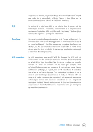 ANNEXES Ambition numérique 397
diagnostic, de décision, de prise en charge et de traitement dans le respect
des règles de la déontologie médicale (Source : livre blanc sur la
télémédecine du Conseil national de l’Ordre des médecins).
THD La notion de « très haut débit » est relative dans la mesure où les
technologies évoluent. Néanmoins, conformément à la réglementation
européenne, le très haut débit est défini par le Plan France Très Haut Débit
comme celui supérieur à 30 mégabits par seconde.
Tiers-lieux Lieu ne relevant ni de l’espace domestique ni de l’espace professionnel. De
nombreux tiers lieux se sont développés dans le domaine du numérique et
du travail collaboratif : fab labs, espaces de coworking, incubateurs de
startups, etc. Par leur ouverture, ils favorisent la rencontre de profils divers
et sont ainsi des lieux privilégiés de partage, de socialisation, mais aussi
d’innovation et d’entrepreneuriat.
Web sémantique Le Web sémantique, aussi appelé “Web des données” (ou Web 3.0), est
décrit comme une des prochaines évolutions majeures du développement
du World Wide Web. Son objectif est de mettre en place une nouvelle
manière de relier les contenus sur le web : par exemple, alors
qu’aujourd’hui une requête sur un moteur de recherche est traitée via une
combinaison syntaxique, il s’agirait, avec le web sémantique, de permettre
une recherche par le sens des mots. Cette architecture fonctionnerait par la
mise en place d’ontologies (un ensemble de mots, de relations entre les
mots et de règles exprimant des contraintes) qui permettrait aux agents
automatiques d’avoir une approche sémantique et non simplement
syntaxique. L’objectif du web sémantique est de favoriser l’interconnexion
des contenus et donc la facilité d’accès à ces contenus ainsi que l’émergence
de nouvelles connaissances.
 