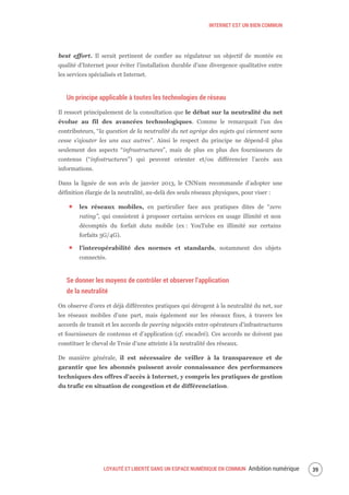 INTERNET EST UN BIEN COMMUN
LOYAUTÉ ET LIBERTÉ DANS UN ESPACE NUMÉRIQUE EN COMMUN Ambition numérique 41
best effort. Il serait pertinent de confier au régulateur un objectif de montée en
qualité d’Internet pour éviter l’installation durable d’une divergence qualitative entre
les services spécialisés et Internet.
Un principe applicable à toutes les technologies de réseau
Il ressort principalement de la consultation que le débat sur la neutralité du net
évolue au fil des avancées technologiques. Comme le remarquait l’un des
contributeurs, “la question de la neutralité du net agrège des sujets qui viennent sans
cesse s’ajouter les uns aux autres”. Ainsi le respect du principe ne dépend-il plus
seulement des aspects “infrastructures”, mais de plus en plus des fournisseurs de
contenus (“infostructures”) qui peuvent orienter et/ou différencier l’accès aux
informations.
Dans la lignée de son avis de janvier 2013, le CNNum recommande d’adopter une
définition élargie de la neutralité, au-delà des seuls réseaux physiques, pour viser :
les réseaux mobiles, en particulier face aux pratiques dites de “zero
rating”, qui consistent à proposer certains services en usage illimité et non
décomptés du forfait data mobile (ex : YouTube en illimité sur certains
forfaits 3G/4G).
l’interopérabilité des normes et standards, notamment des objets
connectés.
Se donner les moyens de contrôler et observer l’application
de la neutralité
On observe d’ores et déjà différentes pratiques qui dérogent à la neutralité du net, sur
les réseaux mobiles d’une part, mais également sur les réseaux fixes, à travers les
accords de transit et les accords de peering négociés entre opérateurs d’infrastructures
et fournisseurs de contenus et d’application (cf. encadré). Ces accords ne doivent pas
constituer le cheval de Troie d’une atteinte à la neutralité des réseaux.
De manière générale, il est nécessaire de veiller à la transparence et de
garantir que les abonnés puissent avoir connaissance des performances
techniques des offres d’accès à Internet, y compris les pratiques de gestion
du trafic en situation de congestion et de différenciation.
 