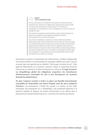 INTERNET EST UN BIEN COMMUN
LOYAUTÉ ET LIBERTÉ DANS UN ESPACE NUMÉRIQUE EN COMMUN Ambition numérique 43
ÉCHOS
DE LA CONCERTATION
Tous les contributeurs s’accordent pour dire que des investissements sont
nécessaires pour absorber une explosion des usages de plus en plus tournés
vers des services gourmands en bande passante. En revanche, les
contributeurs ne s’accordent pas sur les conséquences à en tirer en termes de
partage des coûts.
Pour certains, les opérateurs devraient être en mesure de faire participer les
géants du net, largement responsables de l’explosion du trafic, à
l’investissement sur le réseau qu’ils utilisent.
Pour d’autres contributeurs, majoritaires, la valeur réside moins dans les
infrastructures elles-mêmes que dans les services offerts par Internet. De plus,
les investissements dans les infrastructures seraient amortis par les bénéfices
générés par l’intensification du trafic facturé à l’utilisateur final. Depuis une
dizaine d’années, la hausse du trafic serait par ailleurs compensée par la baisse
des coûts en équipement réseau. Pour plusieurs contributeurs, la réalité même
de la congestion ne serait attestée par aucune donnée fiable autre que celles
des opérateurs eux-mêmes (cf. annexes).
Concernant la question du financement des infrastructures, condition indispensable
d’un internet durable, le Conseil national du numérique réaffirme que celui-ci ne peut
se penser dans une approche qui se réduirait à “faire payer les géants du net”. Cette
approche déboucherait sur un internet à plusieurs vitesses et impacterait fortement
l’innovation, la créativité et la liberté d’expression sur Internet. Il s’agit de penser
un rééquilibrage global des obligations respectives des fournisseurs
d’infrastructures (neutralité du net) et des fournisseurs de contenus
(loyauté des plateformes).
De plus, l’urgence consiste à mettre en place une fiscalité internationale
susceptible de réintroduire une forme d’équité entre les deux catégories
d’acteurs. Une participation à l’impôt des seconds à la hauteur de leur poids
économique réel participerait de ce rééquilibrage. Cela permettrait également à la
puissance publique de disposer des moyens d’intervention le cas échéant dans le
financement de certaines infrastructures (ex : couverture de territoires peu denses).
 