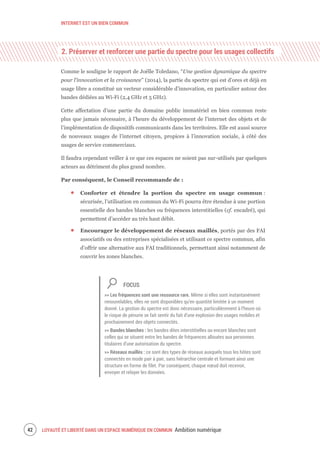INTERNET EST UN BIEN COMMUN
LOYAUTÉ ET LIBERTÉ DANS UN ESPACE NUMÉRIQUE EN COMMUN Ambition numérique44
2. Préserver et renforcer une partie du spectre pour les usages collectifs
Comme le souligne le rapport de Joëlle Toledano, “Une gestion dynamique du spectre
pour l’innovation et la croissance” (2014), la partie du spectre qui est d’ores et déjà en
usage libre a constitué un vecteur considérable d’innovation, en particulier autour des
bandes dédiées au Wi-Fi (2,4 GHz et 5 GHz).
Cette affectation d’une partie du domaine public immatériel en bien commun reste
plus que jamais nécessaire, à l’heure du développement de l’internet des objets et de
l’implémentation de dispositifs communicants dans les territoires. Elle est aussi source
de nouveaux usages de l’internet citoyen, propices à l’innovation sociale, à côté des
usages de service commerciaux.
Il faudra cependant veiller à ce que ces espaces ne soient pas sur-utilisés par quelques
acteurs au détriment du plus grand nombre.
Par conséquent, le Conseil recommande de :
Conforter et étendre la portion du spectre en usage commun :
sécurisée, l’utilisation en commun du Wi-Fi pourra être étendue à une portion
essentielle des bandes blanches ou fréquences interstitielles (cf. encadré), qui
permettent d’accéder au très haut débit.
Encourager le développement de réseaux maillés, portés par des FAI
associatifs ou des entreprises spécialisées et utilisant ce spectre commun, afin
d’offrir une alternative aux FAI traditionnels, permettant ainsi notamment de
couvrir les zones blanches.
FOCUS
>> Les fréquences sont une ressource rare. Même si elles sont instantanément
renouvelables, elles ne sont disponibles qu’en quantité limitée à un moment
donné. La gestion du spectre est donc nécessaire, particulièrement à l’heure où
le risque de pénurie se fait sentir du fait d’une explosion des usages mobiles et
prochainement des objets connectés.
>> Bandes blanches : les bandes dites interstitielles ou encore blanches sont
celles qui se situent entre les bandes de fréquences allouées aux personnes
titulaires d’une autorisation du spectre.
>> Réseaux maillés : ce sont des types de réseaux auxquels tous les hôtes sont
connectés en mode pair à pair, sans hiérarchie centrale et formant ainsi une
structure en forme de filet. Par conséquent, chaque nœud doit recevoir,
envoyer et relayer les données.
 