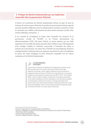 INTERNET EST UN BIEN COMMUN
LOYAUTÉ ET LIBERTÉ DANS UN ESPACE NUMÉRIQUE EN COMMUN Ambition numérique 45
3. Protéger les libertés fondamentales par une implication
renouvelée dans la gouvernance d’Internet
À l’heure où la protection des libertés fondamentales devient un sujet clé dans les
instances de la gouvernance d’Internet, la position du gouvernement français apparaît
morcelée (positions différentes entre les administrations centrales concernées et selon
les enceintes), peu audible et déconnectée des autres parties prenantes (société civile,
monde académique, entreprises…).
Il est essentiel de ré-impliquer la France dans l’ensemble des instances de la
gouvernance, au-delà de l’ICANN5 et de l’Union internationale des
télécommunications (UIT). Cela passe d’abord, au niveau national, par une réelle
implication de l’ensemble des parties prenantes dans le débat et par le développement
d’une stratégie complète et cohérente, transversale à l’ensemble des enjeux et
instances de la gouvernance. Les enjeux liés à l’ICANN ont trop longtemps dominé la
stratégie française, l’enfermant dans une approche trop étroite du sujet et l’empêchant
de porter une vision stratégique de futur d’Internet, compatible avec les valeurs
européennes et les libertés fondamentales.
LA GOUVERNANCE
D’INTERNET
La gouvernance d'Internet est l’élaboration et l’application conjointes, par les
États, le secteur privé et la société civile, dans le cadre de leurs rôles
respectifs, de principes, normes, règles, procédures de prise de décision et
programmes propres à façonner l’évolution et l’usage d'Internet6
. Ce processus
se décline à travers plusieurs instances (comme le W3C7
, l’IETF8
, l’UIT, l’ICANN,
l’IANA9
…) dans un régime complexe. Certaines de ces instances sont portées
sur des enjeux techniques et d’autres davantage sur des discussions juridiques
ou commerciales, certaines sont ouvertes à une large participation de la
société civile et de la communauté technique, d’autres plus proches d’un mode
de travail interétatique. Enfin, il n’est pas toujours facile de comprendre quelle
est l’instance référente sur certains sujets transversaux.
5 Internet Corporation for Assigned Names and Numbers.
6 Sources : Wikipédia, groupes de travail du Sommet mondial sur la société de l’information
7 World Wide Web Consortium.
8 Internet Engineering Task Force.
9 Internet Assigned Numbers Authority.
 