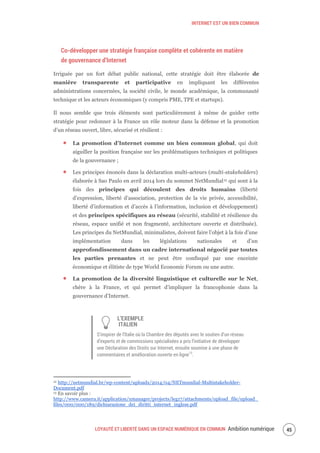 INTERNET EST UN BIEN COMMUN
LOYAUTÉ ET LIBERTÉ DANS UN ESPACE NUMÉRIQUE EN COMMUN Ambition numérique 47
Co-développer une stratégie française complète et cohérente en matière
de gouvernance d’Internet
Irriguée par un fort débat public national, cette stratégie doit être élaborée de
manière transparente et participative en impliquant les différentes
administrations concernées, la société civile, le monde académique, la communauté
technique et les acteurs économiques (y compris PME, TPE et startups).
Il nous semble que trois éléments sont particulièrement à même de guider cette
stratégie pour redonner à la France un rôle moteur dans la défense et la promotion
d’un réseau ouvert, libre, sécurisé et résilient :
La promotion d’Internet comme un bien commun global, qui doit
aiguiller la position française sur les problématiques techniques et politiques
de la gouvernance ;
Les principes énoncés dans la déclaration multi-acteurs (multi-stakeholders)
élaborée à Sao Paulo en avril 2014 lors du sommet NetMundial12 qui sont à la
fois des principes qui découlent des droits humains (liberté
d’expression, liberté d’association, protection de la vie privée, accessibilité,
liberté d’information et d’accès à l’information, inclusion et développement)
et des principes spécifiques au réseau (sécurité, stabilité et résilience du
réseau, espace unifié et non fragmenté, architecture ouverte et distribuée).
Les principes du NetMundial, minimalistes, doivent faire l’objet à la fois d’une
implémentation dans les législations nationales et d’un
approfondissement dans un cadre international négocié par toutes
les parties prenantes et ne peut être confisqué par une enceinte
économique et élitiste de type World Economic Forum ou une autre.
La promotion de la diversité linguistique et culturelle sur le Net,
chère à la France, et qui permet d’impliquer la francophonie dans la
gouvernance d’Internet.
L’EXEMPLE
ITALIEN
S’inspirer de l’Italie où la Chambre des députés avec le soutien d’un réseau
d’experts et de commissions spécialisées a pris l’initiative de développer
une Déclaration des Droits sur Internet, ensuite soumise à une phase de
commentaires et amélioration ouverte en ligne13
.
12 http://netmundial.br/wp-content/uploads/2014/04/NETmundial-Multistakeholder-
Document.pdf
13 En savoir plus :
http://www.camera.it/application/xmanager/projects/leg17/attachments/upload_file/upload_
files/000/000/189/dichiarazione_dei_diritti_internet_inglese.pdf
 
