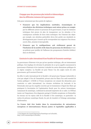 INTERNET EST UN BIEN COMMUN
LOYAUTÉ ET LIBERTÉ DANS UN ESPACE NUMÉRIQUE EN COMMUN Ambition numérique48
S’engager pour des processus plus inclusifs et démocratiques
dans les différentes instances de la gouvernance
Cela passe notamment par deux points de vigilance :
S’assurer que les implications sociétales, économiques et
sécuritaires des décisions techniques sont mieux prises en compte
par les différents acteurs et processus de la gouvernance, et que les instances
techniques font preuve de plus de transparence sur les attendus et les
conséquences sociétales de leurs choix techniques. Sur l’internet des objets
par exemple, une attention particulière devra être portée aux standards en
développement pour s’assurer qu’ils correspondent aux exigences d’un réseau
ouvert, libre, sécurisé et interopérable.
S’assurer que le multipartisme soit réellement garant de
l'inclusion de la société civile dans les processus de décisions et non
un prétexte pour justifier de l'influence des groupements d’intérêts (lobbies)
dans ces décisions.
Construire le cadre international d’une fiscalité de l’économie numérique
La gouvernance d’Internet n’est pas qu’une question technique, elle est éminemment
politique. Ceci implique de réévaluer le périmètre de ce qu’on appelle couramment la
gouvernance d’Internet et de s’autoriser à aborder les autres dimensions politiques de
ce régime complexe. La fiscalité est pour l’heure l’un des angles morts de cette
gouvernance, qu’il convient d’investir.
En effet, le cadre international de la fiscalité a été pensé pour l’époque industrielle et
n’est pas adapté à l’ère de l’immatériel, privant ainsi les États d’un outil essentiel de
l’action publique14. L’OCDE et l’Union européenne ont entamé des démarches pour
construire ce cadre international. Les récentes révélations de LuxLeaks et les
SwissLeaks ainsi que les enquêtes ouvertes par la Commission à l’égard des États qui
pratiquent la favorisation de l’optimisation fiscale pour les acteurs économiques,
notamment du numérique, confirment la nécessité impérative de ce cadre. Le CNNum
insiste sur l’importance d’un diagnostic partagé à l’échelle européenne et d’intensifier
les travaux sur les enjeux clefs de la fiscalité à l’ère numérique, en particulier : la
notion de présence numérique fiscale, les prix de transfert et l’échange automatique
d’information.
La France doit être leader dans la reconstruction de mécanismes
européens et internationaux fiscaux justes et équitables applicables à
14 Voir Rapport du Conseil National du Numérique sur la fiscalité,
http://www.cnnumerique.fr/fiscalite/
 
