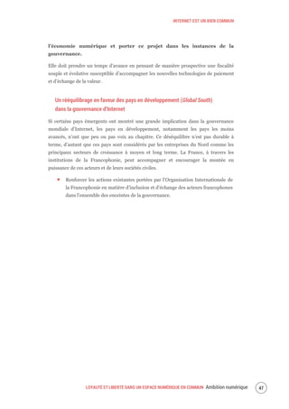 INTERNET EST UN BIEN COMMUN
LOYAUTÉ ET LIBERTÉ DANS UN ESPACE NUMÉRIQUE EN COMMUN Ambition numérique 49
l’économie numérique et porter ce projet dans les instances de la
gouvernance.
Elle doit prendre un temps d’avance en pensant de manière prospective une fiscalité
souple et évolutive susceptible d’accompagner les nouvelles technologies de paiement
et d’échange de la valeur.
Un rééquilibrage en faveur des pays en développement (Global South)
dans la gouvernance d’Internet
Si certains pays émergents ont montré une grande implication dans la gouvernance
mondiale d’Internet, les pays en développement, notamment les pays les moins
avancés, n’ont que peu ou pas voix au chapitre. Ce déséquilibre n’est pas durable à
terme, d’autant que ces pays sont considérés par les entreprises du Nord comme les
principaux secteurs de croissance à moyen et long terme. La France, à travers les
institutions de la Francophonie, peut accompagner et encourager la montée en
puissance de ces acteurs et de leurs sociétés civiles.
Renforcer les actions existantes portées par l’Organisation Internationale de
la Francophonie en matière d’inclusion et d’échange des acteurs francophones
dans l’ensemble des enceintes de la gouvernance.
 
