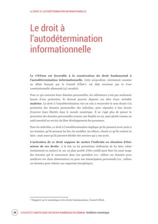 LE DROIT À L’AUTODÉTERMNATION INFORMATIONNELLE
LOYAUTÉ ET LIBERTÉ DANS UN ESPACE NUMÉRIQUE EN COMMUN Ambition numérique50
Le droit à
l’autodétermination
informationnelle
Le CNNum est favorable à la consécration du droit fondamental à
l’autodétermination informationnelle. Cette proposition, récemment soumise
au débat français par le Conseil d’État15, est déjà reconnue par la Cour
constitutionnelle allemande (cf. encadré).
Pour ce qui concerne leurs données personnelles, les utilisateurs n’ont pas seulement
besoin d’une protection, ils doivent pouvoir disposer sur elles d’une véritable
maîtrise. Le droit à l’autodétermination vise en cela à renouveler le sens donné à la
protection des données personnelles des individus, pour répondre à leur besoin
d’exercer leurs libertés dans le monde numérique. Il ne s’agit plus de penser la
protection des données personnelles comme une finalité en soi, mais plutôt comme un
outil essentiel au service du libre développement des personnes.
Pour les individus, ce droit à l’autodétermination implique qu’ils puissent avoir accès à
ces données, qu’ils puissent les lire, les modifier, les effacer, choisir ce qu’ils veulent en
faire ; mais aussi qu’ils puissent décider des services qui y ont accès.
L’activation de ce droit suppose de mettre l’individu en situation d’être
acteur de ses droits : à la fois en lui permettant réellement de les faire valoir
(notamment en justice) et, sur un plan positif, d’être outillé pour faire lui aussi usage
des données qui le concernent dans son quotidien (ex : utiliser ses données pour
améliorer ses choix alimentaires) ou pour son émancipation personnelle (ex : utiliser
ses données pour réduire son empreinte énergétique).
15 Rapport sur le numérique et les droits fondamentaux, Conseil d’Etat.
 