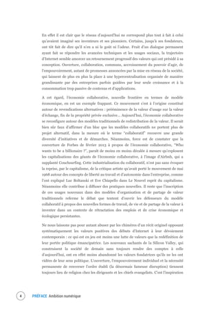 PRÉFACE Ambition numérique6
En effet il est clair que le réseau d’aujourd’hui ne correspond plus tout à fait à celui
qu’avaient imaginé ses inventeurs et ses pionniers. Certains, jusqu’à ses fondateurs,
ont tôt fait de dire qu’il n’en a ni le goût ni l’odeur. Fruit d’un dialogue permanent
ayant fait se répondre les avancées techniques et les usages sociaux, la trajectoire
d’Internet semble amorcer un retournement progressif des valeurs qui ont présidé à sa
conception. Ouverture, collaboration, communs, accroissement du pouvoir d’agir, de
l’empouvoirement, autant de promesses annoncées par la mise en réseau de la société,
qui laissent de plus en plus la place à une hypercentralisation organisée de manière
grandissante par des entreprises parfois guidées par leur seule croissance et à la
consommation trop passive de contenus et d’applications.
A cet égard, l’économie collaborative, nouvelle frontière en termes de modèle
économique, en est un exemple frappant. Ce mouvement s’est à l’origine constitué
autour de revendications alternatives : prééminence de la valeur d’usage sur la valeur
d’échange, fin de la propriété privée exclusive… Aujourd’hui, l’économie collaborative
se reconfigure autour des modèles traditionnels de redistribution de la valeur. Il serait
bien sûr faux d’affirmer d’un bloc que les modèles collaboratifs ne portent plus de
projet alternatif, dans la mesure où le terme “collaboratif” recouvre une grande
diversité d’initiatives et de démarches. Néanmoins, force est de constater que la
couverture de Forbes de février 2013 à propos de l’économie collaborative, “Who
wants to be a billionaire ?”, paraît de moins en moins décalée à mesure qu’explosent
les capitalisations des géants de l’économie collaborative, à l’image d’Airbnb, qui a
supplanté Couchsurfing. Cette industrialisation du collaboratif, n’est pas sans évoquer
la reprise, par le capitalisme, de la critique artiste qu’avait porté le mouvement de mai
1968 autour des concepts de liberté au travail et d’autonomie dans l’entreprise, comme
l’ont expliqué Luc Boltanski et Eve Chiapello dans Le Nouvel esprit du capitalisme.
Néanmoins elle contribue à diffuser des pratiques nouvelles. Il reste que l’inscription
de ces usages nouveaux dans des modèles d’organisation et de partage de valeur
traditionnels referme le débat que tentent d’ouvrir les défenseurs du modèle
collaboratif à propos des nouvelles formes de travail, de vie et de partage de la valeur à
inventer dans un contexte de rétractation des emplois et de crise économique et
écologique persistantes.
Ne nous laissons pas pour autant abuser par les chimères d’un récit originel opposant
systématiquement les valeurs positives des débuts d’Internet à leur dévoiement
contemporain : ce qui est en jeu est moins une lutte de valeurs que la redéfinition de
leur portée politique émancipatrice. Les nouveaux sachants de la Silicon Valley, qui
construisent la société de demain sans toujours rendre des comptes à celle
d’aujourd’hui, ont en effet moins abandonné les valeurs fondatrices qu’ils ne les ont
vidées de leur sens politique. L’ouverture, l’empouvoirement individuel et la nécessité
permanente de renverser l’ordre établi (la désormais fameuse disruption) tiennent
toujours lieu de religion chez les dirigeants et les chiefs evangelists. C’est l’inspiration
 