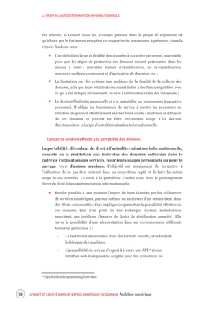 LE DROIT À L’AUTODÉTERMNATION INFORMATIONNELLE
LOYAUTÉ ET LIBERTÉ DANS UN ESPACE NUMÉRIQUE EN COMMUN Ambition numérique52
Par ailleurs, le Conseil salue les avancées prévues dans le projet de règlement tel
qu’adopté par le Parlement européen en 2014 et invite notamment à préserver, dans la
version finale du texte :
Une définition large et flexible des données à caractère personnel, essentielle
pour que les règles de protection des données restent pertinentes dans les
années à venir : nouvelles formes d’identification, de ré-identification,
nouveaux outils de croisement et d’agrégation de données, etc. ;
La limitation par des critères non ambigus de la finalité de la collecte des
données, afin que leurs réutilisations soient faites à des fins compatibles avec
ce qui a été indiqué initialement, ou avec l’autorisation claire des intéressés ;
Le droit de l’individu au contrôle et à la portabilité sur ses données à caractère
personnel. Il oblige les fournisseurs de service à mettre les personnes en
situation de pouvoir effectivement exercer leurs droits : maîtriser la diffusion
de ces données et pouvoir en faire eux-mêmes usage. Cela découle
directement du principe d’autodétermination informationnelle.
Consacrer un droit effectif à la portabilité des données
La portabilité, découlant du droit à l’autodétermination informationnelle,
consiste en la restitution aux individus des données collectées dans le
cadre de l’utilisation des services, pour leurs usages personnels ou pour le
partage vers d’autres services. L’objectif est notamment de permettre à
l’utilisateur de ne pas être enfermé dans un écosystème captif et de faire lui-même
usage de ses données. Le droit à la portabilité s’insère donc dans le prolongement
direct du droit à l’autodétermination informationnelle.
Rendre possible à tout moment l’export de leurs données par les utilisateurs
de services numériques, par eux-mêmes ou au travers d'un service tiers, dans
des délais raisonnables. Ceci implique de permettre la portabilité effective de
ces données, tant d’un point de vue technique (format, métadonnées
associées), que juridique (licences de droits de réutilisation associés). Elle
ouvre la possibilité d’une réexploitation dans un environnement différent.
Veiller en particulier à :
‐ La restitution des données dans des formats ouverts, standards et
lisibles par des machines ;
‐ L’accessibilité du service d’export à travers une API16 et une
interface web à l’ergonomie adaptée pour des utilisateurs ne
16 Application Programming Interface.
 