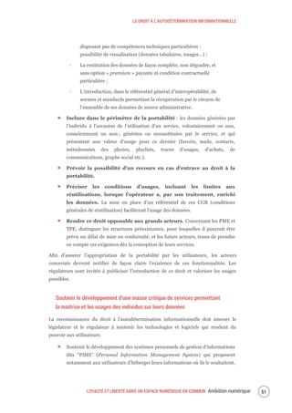 LE DROIT À L’AUTODÉTERMNATION INFORMATIONNELLE
LOYAUTÉ ET LIBERTÉ DANS UN ESPACE NUMÉRIQUE EN COMMUN Ambition numérique 53
disposant pas de compétences techniques particulières :
possibilité de visualisation (données tabulaires, images…) ;
‐ La restitution des données de façon complète, non dégradée, et
sans option « premium » payante ni condition contractuelle
particulière ;
‐ L’introduction, dans le référentiel général d’interopérabilité, de
normes et standards permettant la récupération par le citoyen de
l’ensemble de ses données de source administrative.
Inclure dans le périmètre de la portabilité : les données générées par
l’individu à l’occasion de l’utilisation d’un service, volontairement ou non,
consciemment ou non ; générées ou reconstituées par le service, et qui
présentent une valeur d’usage pour ce dernier (favoris, mails, contacts,
métadonnées des photos, playlists, traces d’usages, d’achats, de
communications, graphe social etc.).
Prévoir la possibilité d’un recours en cas d’entrave au droit à la
portabilité.
Préciser les conditions d’usages, incluant les limites aux
réutilisations, lorsque l’opérateur a, par son traitement, enrichi
les données. La mise en place d’un référentiel de ces CGR (conditions
générales de réutilisation) faciliterait l’usage des données.
Rendre ce droit opposable aux grands acteurs. Concernant les PME et
TPE, distinguer les structures préexistantes, pour lesquelles il pourrait être
prévu un délai de mise en conformité, et les futurs acteurs, tenus de prendre
en compte ces exigences dès la conception de leurs services.
Afin d’assurer l’appropriation de la portabilité par les utilisateurs, les acteurs
concernés devront notifier de façon claire l’existence de ces fonctionnalités. Les
régulateurs sont invités à publiciser l’introduction de ce droit et valoriser les usages
possibles.
Soutenir le développement d’une masse critique de services permettant
la maîtrise et les usages des individus sur leurs données
La reconnaissance du droit à l’autodétermination informationnelle doit amener le
législateur et le régulateur à soutenir les technologies et logiciels qui rendent du
pouvoir aux utilisateurs.
Soutenir le développement des systèmes personnels de gestion d’informations
dits “PIMS” (Personal Information Management System) qui proposent
notamment aux utilisateurs d’héberger leurs informations où ils le souhaitent,
 