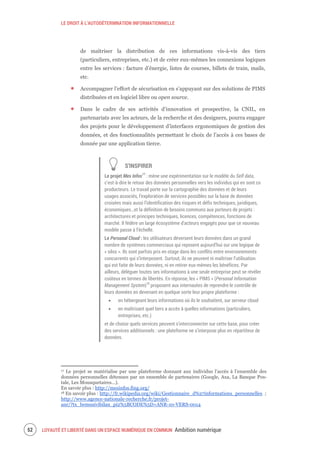 LE DROIT À L’AUTODÉTERMNATION INFORMATIONNELLE
LOYAUTÉ ET LIBERTÉ DANS UN ESPACE NUMÉRIQUE EN COMMUN Ambition numérique54
de maîtriser la distribution de ces informations vis-à-vis des tiers
(particuliers, entreprises, etc.) et de créer eux-mêmes les connexions logiques
entre les services : facture d’énergie, listes de courses, billets de train, mails,
etc.
Accompagner l’effort de sécurisation en s’appuyant sur des solutions de PIMS
distribuées et en logiciel libre ou open source.
Dans le cadre de ses activités d’innovation et prospective, la CNIL, en
partenariats avec les acteurs, de la recherche et des designers, pourra engager
des projets pour le développement d’interfaces ergonomiques de gestion des
données, et des fonctionnalités permettant le choix de l’accès à ces bases de
donnée par une application tierce.
S’INSPIRER
Le projet Mes Infos17
: mène une expérimentation sur le modèle du Self data,
c’est-à-dire le retour des données personnelles vers les individus qui en sont co
producteurs. Le travail porte sur la cartographie des données et de leurs
usages associés, l’exploration de services possibles sur la base de données
croisées mais aussi l’identification des risques et défis techniques, juridiques,
économiques…et la définition de besoins communs aux porteurs de projets :
architectures et principes techniques, licences, compétences, fonctions de
marché. Il fédère un large écosystème d’acteurs engagés pour que ce nouveau
modèle passe à l’échelle.
Le Personal Cloud : les utilisateurs déversent leurs données dans un grand
nombre de systèmes commerciaux qui reposent aujourd’hui sur une logique de
« silos ». Ils sont parfois pris en otage dans les conflits entre environnements
concurrents qui s’interposent. Surtout, ils ne peuvent ni maîtriser l’utilisation
qui est faite de leurs données, ni en retirer eux-mêmes les bénéfices. Par
ailleurs, déléguer toutes ses informations à une seule entreprise peut se révéler
coûteux en termes de libertés. En réponse, les « PIMS » (Personal Information
Management System)18
proposent aux internautes de reprendre le contrôle de
leurs données en devenant en quelque sorte leur propre plateforme :
en hébergeant leurs informations où ils le souhaitent, sur serveur cloud
en maîtrisant quel tiers a accès à quelles informations (particuliers,
entreprises, etc.)
et de choisir quels services peuvent s’interconnecter sur cette base, pour créer
des services additionnels : une plateforme ne s’interpose plus en répartiteur de
données.
17 Le projet se matérialise par une plateforme donnant aux individus l’accès à l’ensemble des
données personnelles détenues par un ensemble de partenaires (Google, Axa, La Banque Pos-
tale, Les Mousquetaires…).
En savoir plus : http://mesinfos.fing.org/
18 En savoir plus : http://fr.wikipedia.org/wiki/Gestionnaire_d%27informations_personnelles ;
http://www.agence-nationale-recherche.fr/projet-
anr/?tx_lwmsuivibilan_pi2%5BCODE%5D=ANR-10-VERS-0014
 