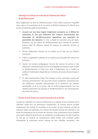 LE DROIT À L’AUTODÉTERMNATION INFORMATIONNELLE
LOYAUTÉ ET LIBERTÉ DANS UN ESPACE NUMÉRIQUE EN COMMUN Ambition numérique 55
Décharger les moteurs de recherche de l’édiction des critères
de déréférencement
Dans l’application du droit au déréférencement, il faut veiller à préserver l’équilibre
entre celui-ci et la protection de la vie privée, la liberté d’expression, la liberté de la
presse et l’intérêt du public à l’information.
Asseoir sur une base légale (règlement européen ou à défaut loi
nationale) le fait que l’édiction des critères d’instruction des
demandes de déréférencement appartient aux autorités de
protection des données. Le G29 a adopté en novembre 2014 des lignes
directrices sur les critères de déréférencement qu’il convient de conforter
comme cadre de référence auquel les moteurs de recherche devront se
conformer.
Prévoir l’élaboration itérative de ces critères sur la base des cas litigieux
rencontrés.
Veiller à l’application uniforme de ces critères par l’ensemble des moteurs de
recherche.
Assurer une mission pédagogique vis-à-vis des acteurs du secteur et des
utilisateurs, notamment afin de lever les ambiguïtés persistantes entre le droit
au déréférencement et l’idée d’un droit à l’effacement (ou à l’oubli), et
améliorer l’information disponible sur l’existence de recours devant le juge et
la CNIL.
Ce cadre pourrait faire l’objet d’un partage et d’une promotion auprès des
“privacy commissioners” des pays hors Union européenne, notamment lors
des conférences annuelles internationales de la protection des données
personnelles et de la vie privée, afin de tendre progressivement vers une
adoption généralisée du principe de déréférencement et une harmonisation
des critères de celui-ci.
Étendre le droit d’accès au marché secondaire de la donnée
Lorsque les individus ont consenti initialement à un partage de leurs données par le
collecteur initial avec ses partenaires commerciaux, ils doivent pouvoir prendre
connaissance des circuits de circulation et de revente de leurs données, au-delà du
collecteur initial. En particulier, les courtiers de données doivent être astreints à une
forme de transparence sur la revente des données. Cette connaissance est la condition
pour rendre effectif le droit d’accès, de rectification et d’effacement. En effet, l’individu
ne sait pas au moment du consentement initial évaluer avec certitude quelles
informations le concernant seront connues de tiers. Bénéfice secondaire, cette
 