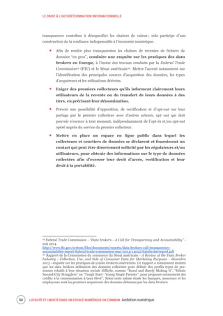 LE DROIT À L’AUTODÉTERMNATION INFORMATIONNELLE
LOYAUTÉ ET LIBERTÉ DANS UN ESPACE NUMÉRIQUE EN COMMUN Ambition numérique56
transparence contribue à désopacifier les chaînes de valeur ; cela participe d’une
construction de la confiance indispensable à l’économie numérique.
Afin de rendre plus transparentes les chaînes de reventes de fichiers de
données “en gros”, conduire une enquête sur les pratiques des data
brokers en Europe, à l’instar des travaux conduits par la Federal Trade
Commission19 (FTC) et le Sénat américain20. Mettre l’accent notamment sur
l’identification des principales sources d’acquisition des données, les types
d’acquéreurs et les utilisations dérivées.
Exiger des premiers collecteurs qu’ils informent clairement leurs
utilisateurs de la revente ou du transfert de leurs données à des
tiers, en précisant leur dénomination.
Prévoir une possibilité d’opposition, de rectification et d’opt-out sur leur
partage par le premier collecteur avec d’autres acteurs, opt out qui doit
pouvoir s’exercer à tout moment, indépendamment de l’opt-in et/ou opt-out
opéré auprès du service du premier collecteur.
Mettre en place un espace en ligne public dans lequel les
collecteurs et courtiers de données se déclarent et fournissent un
contact qui peut être directement sollicité par les régulateurs et/ou
utilisateurs, pour obtenir des informations sur le type de données
collectées afin d’exercer leur droit d’accès, rectification et leur
droit à la portabilité.
19 Federal Trade Commission - “Data brokers - A Call for Transparency and Accountability” -
mai 2014
http://www.ftc.gov/system/files/documents/reports/data-brokers-call-transparency-
accountability-report-federal-trade-commission-may-2014/140527databrokerreport.pdf
20 Rapport de la Commission du commerce du Sénat américain - A Review of the Data Broker
Industry : Collection, Use, and Sale of Consumer Data for Marketing Purposes - décembre
2013 - enquête sur les pratiques de 9 data brokers américains. Ce rapport a notamment montré
que les data brokers utilisaient des données collectées pour définir des profils types de per-
sonnes relatifs à leur situation sociale difficile, comme “Rural and Barely Making It”, “Ethnic
Second-City Strugglers” ou “Tough Start : Young Single Parents”, pour proposer notamment des
crédits à la consommation à taux élevé”. Selon cette même étude les banques, assureurs et les
employeurs sont les premiers acquéreurs des données détenues par les data brokers.
 