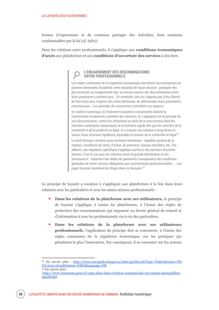 LA LOYAUTÉ DES PLATEFORMES
LOYAUTÉ ET LIBERTÉ DANS UN ESPACE NUMÉRIQUE EN COMMUN Ambition numérique60
formes d’expressions et de contenus partagés des individus, hors contenus
condamnables par la loi (cf. infra).
Dans les relations entre professionnels, il s’applique aux conditions économiques
d’accès aux plateformes et aux conditions d’ouverture des services à des tiers.
L’ENCADREMENT DES DISCRIMINATIONS
ENTRE PROFESSIONNELS
Les règles communes de la régulation économique interdisent aux entreprises en
position dominante d’exploiter cette situation de façon abusive : pratiquer des
prix excessifs ou exagérément bas, ou encore exercer des discriminations entre
leurs partenaires commerciaux… En revanche, cela ne s’oppose pas à leur liberté
de fixer leurs prix, d’opérer des choix éditoriaux, de sélectionner leurs partenaires
commerciaux… Les autorités de concurrence contrôlent ces aspects.
En matière numérique, le Parlement européen a notamment exhorté la
Commission européenne à prendre des mesures, en s'appuyant sur le principe de
non-discrimination, contre les infractions au droit de la concurrence dans les
marchés numériques dynamiques et à évolution rapide tels que les marchés de la
recherche et de la publicité en ligne, et à trouver une solution à long terme en
faveur d'une structure équilibrée, équitable et ouverte de la recherche en ligne22
.
Le droit français contient aussi certaines limitations : équilibre général de la
relation, conditions de vente, d’achat, de paiement, clauses interdites, etc. Par
ailleurs, une régulation spécifique s’applique parfois à des secteurs d’activité
donnés. C’est le cas pour les relations entre la grande distribution et ses
fournisseurs : réduction des délais de paiements, transparence des conditions
générales de vente, recours obligatoire aux concertations professionnelles, ... Les
juges français tranchent les litiges dans ce domaine.23
Le principe de loyauté a vocation à s’appliquer aux plateformes à la fois dans leurs
relations avec les particuliers et avec les autres acteurs professionnels :
Dans les relations de la plateforme avec ses utilisateurs, le principe
de loyauté s’applique à toutes les plateformes, à l’instar des règles de
protection des consommateurs qui imposent un devoir général de conseil et
d’information à tous les professionnels vis-à-vis des particuliers.
Dans les relations de la plateforme avec ses utilisateurs
professionnels, l’application du principe doit se concentrer, à l’instar des
règles communes de la régulation économique, sur les pratiques qui
pénalisent le plus l’innovation. Par conséquent, il se concentre sur les acteurs
22 En savoir plus : http://www.europarl.europa.eu/sides/getDoc.do?type=TA&reference=P8-
TA-2015-0051&format=XML&language=FR
23 En savoir plus :
http://www.economie.gouv.fr/cepc/abus-dans-relation-commerciale-sur-notion-desequilibre-
significatif
 