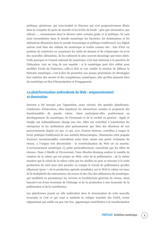 PRÉFACE Ambition numérique 7
politique, généreuse, qui sous-tendait ce discours qui s’est progressivement diluée
dans la conquête de parts de marché et les levées de fonds - plus que nécessaires, par
ailleurs - , consommant ainsi le divorce entre certains geeks et la politique. Se sont
ainsi reconstituées dans le monde numérique les barrières, les dominations et les
aliénations dénoncées dans le monde économique et politique traditionnel. Les digital
natives sont bien des enfants du numérique et traités comme tels : loin d’être en
position de construire en conscience les outils de demain et de s’émanciper vis-à-vis
des nouvelles aliénations, ils les subissent le plus souvent davantage que leurs aînés.
Voilà pourquoi le Conseil national du numérique s’est tant intéressé à la question de
l’éducation tout au long de son mandat : si le numérique peut être utilisé pour
modifier l’école de l’intérieur, celle-ci doit se voir confier la mission de diffuser la
littératie numérique, c’est-à-dire de permettre aux jeunes générations de développer
leur maîtrise des savoirs et des compétences numériques, afin qu’elles puissent faire
du numérique un lieu d’émancipation et d’engagement.
La plateformisation ambivalente du Web : empouvoirement
et domination
Internet a été marqué par l’apparition, assez récente, des grandes plateformes.
Catalyseurs d’innovation, elles impulsent les interactions sociales et proposent des
fonctionnalités de grande valeur. Ainsi participent-elles positivement au
développement du numérique, de l’économie et de la société en général : Apple et
Google ont indéniablement changé nos vies. Elles ont contribué à transformer les
entreprises et les institutions plus puissamment que bien des décisions de nos
gouvernements depuis 20 ans, ce qui, avec d’autres facteurs, contribue à ronger le
levier politique traditionnel de nos sociétés démocratiques. Néanmoins cette poignée
d’acteurs incontournables centralisent entre leurs mains une partie croissante du
réseau, à l’origine très décentralisé : la reverticalisation du Web est en marche.
L’environnement numérique s’y prête particulièrement, caractérisé par les effets de
réseaux. Dans L’Abeille et l’économiste, Yann Moulier-Boutang analyse le modèle de
création de la valeur qui est propre au Web, celui de la pollinisation : de la même
manière que le calcul de la valeur créée par les abeilles ne peut se résumer à la seule
production de miel mais doit prendre en compte le travail de pollinisation qu’elles
effectuent (pour ⅓ de la production agricole mondiale), sur le Web la valeur est issue
de la multiplicité des interactions, des traces et des clics des utilisateurs du numérique,
qui modifient en permanence les services et l’architecture générale du réseau. Ainsi
bascule-t-on d’une économie de l’échange et de la production à une économie de la
pollinisation et de la contribution.
Les plateformes jouent un rôle ambivalent dans la structuration de cette nouvelle
économie et c’est ce qui rend si malaisée la critique tranchée des GAFA, terme
stigmatisant qui oublie un peu vite leur gigantesque contribution à la transformation
 