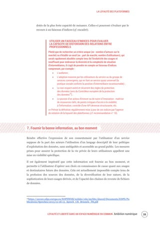 LA LOYAUTÉ DES PLATEFORMES
LOYAUTÉ ET LIBERTÉ DANS UN ESPACE NUMÉRIQUE EN COMMUN Ambition numérique 61
dotés de la plus forte capacité de nuisance. Celles-ci pourront s’évaluer par le
recours à un faisceau d’indices (cf. encadré).
UTILISER UN FAISCEAU D’INDICES POUR EVALUER
LA CAPACITE DE DISTORSION DES RELATIONS ENTRE
PROFESSIONNELS
Plutôt que de rechercher un critère unique (ex : nombre d’acteurs sur le
marché) ou d’établir un seuil (ex : part de marché, nombre d’utilisateurs), qui
serait rapidement obsolète compte tenu de l’évolutivité des usages et
insuffisant pour embrasser la diversité et la complexité de situation
d’intermédiaires, il s’agit de prendre en compte un faisceau d’indices
comprenant, par exemple :
L’audience ;
L’adoption massive par les utilisateurs du service ou du groupe de
services convergents, qui en font un service quasi universel (la
pratique sociale conforte la position d’intermédiaire incontournable) ;
Le non-respect avéré et récurrent des règles de protection
des données (avis du Contrôleur européen de la protection
des données24
) ;
Le pouvoir d’un acteur d’évincer ou de nuire à l’innovation : maîtrise
de ressources clefs, de points critiques d’accès à la visibilité,
à l’information, contrôle d’une API devenue structurante, etc.
>> Prévoir la définition régulièrement mise à jour de ces indices par l’agence
de notation de la loyauté des plateformes (cf. recommandation n° 10).
7. Fournir la bonne information, au bon moment
Rendre effective l’expression de son consentement par l’utilisateur d’un service
suppose de la part des acteurs l'utilisation d’un langage descriptif de leur politique
d’exploitation des données, sans ambiguïtés et accessible au grand public. Les mesures
prises pour assurer la protection de la vie privée de leurs utilisateurs appellent une
mise en visibilité spécifique.
Il est également impératif que cette information soit fournie au bon moment, et
permette à l’utilisateur d’opérer son choix en connaissance de cause quant aux usages
et destinataires futurs des données. Cela est actuellement impossible compte tenu de
la profusion des sources des données, de la diversification de leur nature, de la
sophistication de leurs usages dérivés, et de l’opacité des chaînes de revente de fichiers
de données.
24https://secure.edps.europa.eu/EDPSWEB/webdav/site/mySite/shared/Documents/EDPS/Pu
blications/Speeches/2013/13-06-13_Speech_CB_Brussels_FR.pdf
 