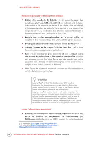 LA LOYAUTÉ DES PLATEFORMES
LOYAUTÉ ET LIBERTÉ DANS UN ESPACE NUMÉRIQUE EN COMMUN Ambition numérique62
Obligation d’édicter des CGU lisibles et non ambiguës
Définir des standards de lisibilité et de compréhension des
conditions générales d’utilisation (CGU), par un travail sur le design de
l’information et la simplicité de l’accès à ses droits, dans un objectif
d’alignement des efforts de design de l’accès au droit et ceux consacrés au
design des services. La construction d’un référentiel harmonisé faciliterait le
travail des entreprises dans l’élaboration de leurs CGUs.
Fournir une version compréhensible par le grand public, en
complément de la version juridique et de la version lisible par des machines.
Développer le test de leur lisibilité par des panels d’utilisateurs ;
Assurer l’emploi de la langue française dans les CGU et dans
l’ensemble des communications avec la plateforme.
Édicter une information plus complète et non ambiguë sur la
destination, les utilisations et destinataires des données et fournir
aux personnes exerçant leur droit d'accès une liste complète des entités
auxquelles leurs données ont été communiquées, même anonymisées, y
compris les data brokers (courtiers de données).
Faire figurer des critères de retraits de contenus non discriminatoires et
explicites (cf. recommandation n°12).
S’INSPIRER
Le Do Not Track25
: le World Wide Web Consortium (W3C) travaille à
l’élaboration d’un standard pour permettre aux utilisateurs d’Internet de
signaler leurs préférences en matière de traçage de leurs données, dans un
langage universellement reconnu par tous les sites visités.
Les privacy icons26
: la fondation Mozilla travaille sur la mise en place d’un
système permettant aux éditeurs d’apposer des petites icônes sur leurs sites
web pour simplifier la compréhension de leurs politiques sur la vie privée. Il
s’agit de plusieurs pictogrammes décrivant la politique d’utilisation des
données personnelles du site en question, sur quelques aspects clefs : période
de rétention des données, réutilisation par un tiers, partage aux annonceurs.
Assurer l’information au bon moment
Présenter les informations nécessaires et pertinentes extraites des
CGUs au moment de l’expression du consentement par
l’utilisateur, en plus du renvoi aux CGU in extenso. Des outils sémantiques
25 En savoir plus : http://www.w3.org/TR/tracking-dnt/
26 En savoir plus : https://wiki.mozilla.org/Privacy_Icons ;
https://github.com/disconnectme/privacy-icons
 