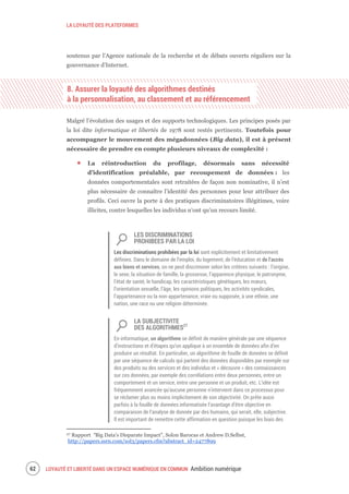 LA LOYAUTÉ DES PLATEFORMES
LOYAUTÉ ET LIBERTÉ DANS UN ESPACE NUMÉRIQUE EN COMMUN Ambition numérique64
soutenus par l’Agence nationale de la recherche et de débats ouverts réguliers sur la
gouvernance d’Internet.
8. Assurer la loyauté des algorithmes destinés
à la personnalisation, au classement et au référencement
Malgré l’évolution des usages et des supports technologiques. Les principes posés par
la loi dite informatique et libertés de 1978 sont restés pertinents. Toutefois pour
accompagner le mouvement des mégadonnées (Big data), il est à présent
nécessaire de prendre en compte plusieurs niveaux de complexité :
La réintroduction du profilage, désormais sans nécessité
d’identification préalable, par recoupement de données : les
données comportementales sont retraitées de façon non nominative, il n’est
plus nécessaire de connaître l’identité des personnes pour leur attribuer des
profils. Ceci ouvre la porte à des pratiques discriminatoires illégitimes, voire
illicites, contre lesquelles les individus n’ont qu’un recours limité.
LES DISCRIMINATIONS
PROHIBEES PAR LA LOI
Les discriminations prohibées par la loi sont explicitement et limitativement
définies. Dans le domaine de l’emploi, du logement, de l’éducation et de l’accès
aux biens et services, on ne peut discriminer selon les critères suivants : l’origine,
le sexe, la situation de famille, la grossesse, l’apparence physique, le patronyme,
l’état de santé, le handicap, les caractéristiques génétiques, les mœurs,
l’orientation sexuelle, l’âge, les opinions politiques, les activités syndicales,
l’appartenance ou la non-appartenance, vraie ou supposée, à une ethnie, une
nation, une race ou une religion déterminée.
LA SUBJECTIVITE
DES ALGORITHMES27
En informatique, un algorithme se définit de manière générale par une séquence
d’instructions et d’étapes qu’on applique à un ensemble de données afin d’en
produire un résultat. En particulier, un algorithme de fouille de données se définit
par une séquence de calculs qui partent des données disponibles par exemple sur
des produits ou des services et des individus et « découvre » des connaissances
sur ces données, par exemple des corrélations entre deux personnes, entre un
comportement et un service, entre une personne et un produit, etc. L’idée est
fréquemment avancée qu'aucune personne n'intervient dans ce processus pour
se réclamer plus ou moins implicitement de son objectivité. On prête aussi
parfois à la fouille de données informatisée l’avantage d’être objective en
comparaison de l’analyse de donnée par des humains, qui serait, elle, subjective.
Il est important de remettre cette affirmation en question puisque les biais des
27 Rapport “Big Data's Disparate Impact", Solon Barocas et Andrew D.Selbst,
http://papers.ssrn.com/sol3/papers.cfm?abstract_id=2477899
 