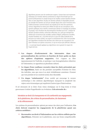 LA LOYAUTÉ DES PLATEFORMES
LOYAUTÉ ET LIBERTÉ DANS UN ESPACE NUMÉRIQUE EN COMMUN Ambition numérique 65
algorithmes peuvent avoir de nombreuses origines. Comme dans tout traitement
statistique, les résultats obtenus contiennent un degré d’incertitude que l’on
prend insuffisamment en compte lorsqu’on les réutilise comme données d’entrée
dans un autre algorithme. De plus, les données utilisées et disponibles peuvent
par exemple être biaisées (on sait par exemple depuis bien avant l'invention de la
fouille de données comment biaiser une enquête par le choix des questions).
Surtout, l'algorithme lui-même peut refléter les biais de ses concepteurs, leurs
opinions politiques, leurs intérêts commerciaux (donner un avantage aux produits
du groupe), voire introduire des discriminations interdites par la loi. L'analyse de
données (produits achetés, recherches effectuées, etc.) peut par exemple être
utilisée pour reconstruire des variables cachées (religion, préférences sexuelles,
situation familiale, etc.). Si la lettre de la loi n'a pas été violée (l'identité de la
personne est restée cachée), son esprit l'a certainement été. Enfin il est possible
que l'algorithme introduise des tels biais sans même que ses concepteurs n'en
aient l’intention ou la pleine conscience, ce qui est encore plus difficile à détecter.
>> Le principe loyauté appliqué aux algorithmes vise à garantir le respect de
l’esprit de la loi.
Les risques d’enfermement des internautes dans une
personnalisation des services en fonction de leurs goûts ou dans
des sphères d’opinions supposées. Ceci s’oppose au libre
épanouissement de l’individu, et participe à une homogénéisation réductrice
de l’information, en opposition au pluralisme culturel.
Le risque d’une confiance excessive dans les choix préconisés par
les algorithmes, basés sur des postulats susceptibles d’orienter les choix
des individus, sans que ceux-ci en aient véritablement conscience. D’autant
que tout postulat est un construit social, donc discutable.
Un risque “solutionniste” d’une société qui encourage le recours
systématique à des solutions algorithmiques masquant la complexité des
enjeux socio-économiques qui requièrent d’autres types d’interventions.
Il est nécessaire de se doter d’une vision stratégique sur le long terme et d’une
gouvernance à même d’appréhender ces évolutions. Cela nécessite de :
Introduire un droit à la transparence et à la conformité aux engagements
de la plateforme, des critères de personnalisation, de classement
et de référencement
Les systèmes de personnalisation opèrent par nature des choix pour l’utilisateur. Ces
choix doivent respecter les engagements de la plateforme quant aux
critères mobilisés :
Reconnaître un droit à l’information sur les critères utilisés par les
algorithmes. Présenter sur la plateforme, sous une forme compréhensible
 