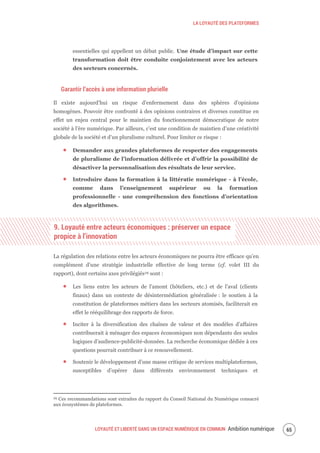 LA LOYAUTÉ DES PLATEFORMES
LOYAUTÉ ET LIBERTÉ DANS UN ESPACE NUMÉRIQUE EN COMMUN Ambition numérique 67
essentielles qui appellent un débat public. Une étude d’impact sur cette
transformation doit être conduite conjointement avec les acteurs
des secteurs concernés.
Garantir l’accès à une information plurielle
Il existe aujourd’hui un risque d’enfermement dans des sphères d’opinions
homogènes. Pouvoir être confronté à des opinions contraires et diverses constitue en
effet un enjeu central pour le maintien du fonctionnement démocratique de notre
société à l’ère numérique. Par ailleurs, c’est une condition de maintien d’une créativité
globale de la société et d’un pluralisme culturel. Pour limiter ce risque :
Demander aux grandes plateformes de respecter des engagements
de pluralisme de l’information délivrée et d’offrir la possibilité de
désactiver la personnalisation des résultats de leur service.
Introduire dans la formation à la littératie numérique - à l’école,
comme dans l’enseignement supérieur ou la formation
professionnelle - une compréhension des fonctions d’orientation
des algorithmes.
9. Loyauté entre acteurs économiques : préserver un espace
propice à l’innovation
La régulation des relations entre les acteurs économiques ne pourra être efficace qu’en
complément d’une stratégie industrielle effective de long terme (cf. volet III du
rapport), dont certains axes privilégiés29 sont :
Les liens entre les acteurs de l’amont (hôteliers, etc.) et de l’aval (clients
finaux) dans un contexte de désintermédiation généralisée : le soutien à la
constitution de plateformes métiers dans les secteurs atomisés, faciliterait en
effet le rééquilibrage des rapports de force.
Inciter à la diversification des chaînes de valeur et des modèles d’affaires
contribuerait à ménager des espaces économiques non dépendants des seules
logiques d’audience-publicité-données. La recherche économique dédiée à ces
questions pourrait contribuer à ce renouvellement.
Soutenir le développement d’une masse critique de services multiplateformes,
susceptibles d’opérer dans différents environnement techniques et
29 Ces recommandations sont extraites du rapport du Conseil National du Numérique consacré
aux écosystèmes de plateformes.
 