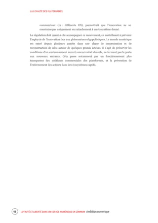 LA LOYAUTÉ DES PLATEFORMES
LOYAUTÉ ET LIBERTÉ DANS UN ESPACE NUMÉRIQUE EN COMMUN Ambition numérique68
commerciaux (ex : différents OS), permettrait que l’innovation ne se
construise pas uniquement en rattachement à un écosystème donné.
La régulation doit quant à elle accompagner ce mouvement, en contribuant à prévenir
l’asphyxie de l’innovation face aux phénomènes oligopolistiques. Le monde numérique
est entré depuis plusieurs années dans une phase de concentration et de
reconstruction de silos autour de quelques grands acteurs. Il s’agit de préserver les
conditions d’un environnement ouvert concurrentiel durable, ne fermant pas la porte
aux nouveaux entrants. Cela passe notamment par un fonctionnement plus
transparent des politiques commerciales des plateformes, et la prévention de
l’enfermement des acteurs dans des écosystèmes captifs.
 