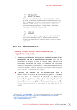 LA LOYAUTÉ DES PLATEFORMES
LOYAUTÉ ET LIBERTÉ DANS UN ESPACE NUMÉRIQUE EN COMMUN Ambition numérique 69
VLC, LE LECTEUR
MULTIPLATEFORMES
VLC 30
est un lecteur vidéo multimédia issu du projet Video LAN des étudiants
de l’Ecole Centrale Paris. Le logiciel est mis en place par des bénévoles, gratuit,
libre et multiplateforme : il fonctionne sous environnement Windows, Androïd,
IOS, GNU/Linux, BSD…et intègre les codecs nécessaires à la lecture de la
plupart des formats audio/vidéo. Il est le logiciel français le plus utilisé au
monde (plus de 2 milliards de téléchargements).
PLACE DES
LIBRAIRES
À travers ce réseau les libraires s’organisent pour reconstruire leur lien direct
aux utilisateurs. Place des libraires31
est un site de recherche-réservation-
achat et géolocalisation des livres disponibles dans un réseau de 200 librairies
indépendantes.
À cette fin, le CNNum recommande de :
Normaliser l’accès aux ressources et espaces de visibilité clefs
des plateformes incontournables
Instaurer une obligation d’information préalable dans des délais
raisonnables en cas de modifications majeures, telles que des
changements de politiques tarifaires, de contenus, d’accès aux API, ou de
changements substantiels des critères de classement par algorithmes.
Lorsque ces changements sont susceptibles d’impacter négativement l’activité
économique d’acteurs fortement dépendants, l’entreprise doit accompagner
cette information d’outils d’évaluation d’impact.
Appliquer un principe de non-discrimination dans le
référencement, sauf en cas de considérations légitimes, vérifiables
par des tiers et conformes à l’intérêt des internautes
(personnalisation, pertinence, qualité, etc.). Une attention particulière doit
être accordée aux plateformes qui diversifient leurs activités en proposant des
services concurrents de ceux de leurs clients sur une autre face de leur
marché.
30 En savoir plus : www.videolan.org - voir aussi le Pitch contributif de Jean-Baptiste Kempf :
http://www.dailymotion.com/video/x2f4fbh_pitch-7-jean-baptiste-kempf-a-la-journee-
contributive-2-le-9-janvier-a-strasbourg_tech
31 http://www.placedeslibraires.fr/
 